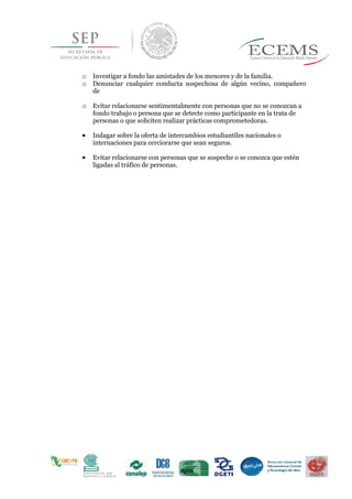 o Investigar a fondo las amistades de los menores y de la familia.
o Denunciar cualquier conducta sospechosa de algún vecino, compañero
de
o Evitar relacionarse sentimentalmente con personas que no se conozcan a
fondo trabajo o persona que se detecte como participante en la trata de
personas o que soliciten realizar prácticas comprometedoras.
 Indagar sobre la oferta de intercambios estudiantiles nacionales o
internaciones para cerciorarse que sean seguros.
 Evitar relacionarse con personas que se sospeche o se conozca que estén
ligadas al tráfico de personas.
 