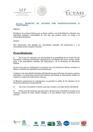 3.1.2.5.- BLOQUEO DE ACCESOS POR MANIFESTACIONES O
DISTURBIOS.
Objetivo
Establecer las acciones básicas que se deben realizar, con la finalidad de enfrentar con
seguridad cualquier eventualidad de este tipo que pudiera poner en riesgo a la
comunidad del plantel.
Alcance
Este documento está dirigido las Autoridades Estatales del Subsistema y a la
comunidad escolar y padres o tutores.
Procedimiento
a) En el caso de enterarse con oportunidad de la posibilidad de un evento de esta
naturaleza, el Director del Plantel suspenderá las actividades del centro escolar, dando
aviso a las Autoridades Estatales del Subsistema o de la Secretaría de Educación
Pública.
b) En el caso que la contingencia se presente una vez iniciada las labores escolares se
deberá considerar las siguientes recomendaciones:
c) Llamar a las Autoridades Estatales del Subsistema para informar al respecto, quienes
solicitarán a la Secretaría General del Gobierno del Estado la información relativa al
respecto y se giren las indicaciones del caso.
d) Mientras permanezca la contingencia, no permitir la salida de los alumnos sin la
protección policiaca correspondiente.
e) Dar aviso a los padres o tutores, para que recojan a sus hijos dentro del plantel.
f) Evitar en todo momento que personal o alumnos por curiosidad se asomen a las
ventanas, además de estar atentos siempre a lo que pudiera estar ocurriendo en el
exterior.
 