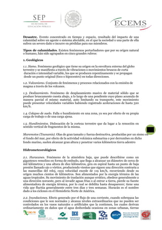 Desastre. Evento concentrado en tiempo y espacio, resultado del impacto de una
calamidad sobre un agente o sistema afectable, en el que la sociedad o una parte de ella
sufren un severo daño e incurre en pérdidas para sus miembros.
Tipos de calamidades. Existen fenómenos perturbadores que por su orígen natural
o humano, hán sido agrupados en cinco grandes rubros:
1.3. Deslizamiento. Fenómeno de desplazamiento masivo de material sólido que se
produce bruscamente cuesta abajo, a lo largo de una pendiente cuyo plano acumula de
manera parcial el mismo material, auto limitando su transporte, este movimiento
puede presentar velocidades variables habiendo registrado aceleraciones de hasta 320
km/h.
1.4. Colapso de suelo. Falla o hundimiento en una zona, ya sea por efecto de su propia
carga de trabajo o de una carga ajena.
1.5. Hundimientos. Dislocación de la corteza terrestre que da lugar a la remoción en
sentido vertical de fragmentos de la misma.
Maremotos (Tsunamis). Olas de gran tamaño y fuerza destructiva, producidas por un sismo en
el fondo del mar, por efecto de la actividad volcánica submarina o por derrumbes en dicho
fondo marino, suelen alcanzar gran altura y penetrar varios kilómetros tierra adentro
Hidrometeorológicos
2.1. Huracanes. Fenómeno de la atmósfera baja, que puede describirse como un
gigantesco remolino en forma de embudo, que llega a alcanzar un diámetro de cerca de
mil kilómetros y una altura de diez kilómetros, gira en espiral hasta un punto de baja
presión llamado ojo o vórtice, produciendo vientos que siguen una dirección contraria a
las manecillas del reloj, cuya velocidad excede de 119 km/h, recorriendo desde su
origen muchos cientos de kilómetros. Son alimentados por la energía térmica de las
aguas tropicales. Su movimiento de traslación aunque errático, obedece generalmente a
una dirección noroeste, pero al invadir aguas frías o al entrar a tierra, pierde su fuente
alimentadora de energía térmica, por lo cual se debilita hasta desaparecer; tiene una
vida que fluctúa generalmente entre tres días y tres semanas. Huracán es el nombre
dado a los ciclones en el Hemisferio Norte de América.
2.2. Inundaciones. Efecto generado por el flujo de una corriente, cuando sobrepasa las
condiciones que le son normales y alcanza niveles extraordinarios que no pueden ser
controlados en los vasos naturales o artificiales que la contienen, los cuales derivan
ordinariamente en daños que el agua desbordada ocasiona en zonas urbanas, tierras
1. Geológicos
1.1. Sismo. Fenómeno geológico que tiene su origen en la envoltura externa del globo
terrestre y se manifiesta a través de vibraciones o movimientos bruscos de corta
duración e intensidad variable, los que se producen repentinamente y se propagan
desde un punto original (foco o hipocentro) en todas direcciones.
1.2. Vulcanismo. Conjunto de fenómenos y procesos relacionados con la emisión de
6
magma a través de los volcanes.
 
