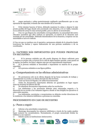 y que t
h) engan paciencia y calma posteriormente explíquele sencillamente que es una
operación de seguridad, evitando dar más detalles de lo ocurrido.
i) Evite intentar hacerse el héroe, debiendo mantener la calma y alejarse lo más
pronto posible del lugar donde está ocurriendo esta situación, si le es viable, tratando
en su actitud de actuar lo más normal posible, para no alterar al secuestrador.
j) Una vez que lleguen las autoridades correspondientes, la comunidad del centro
educativo permitirá que ellos realicen su operación, el control de la situación será
asumida por las autoridades, debiendo desentenderse de la situación y cooperar con las
autoridades si así se lo indican.
j) Una vez que se concluya con el operativo, permanezca alejado de la situación donde
ocurrieron los hechos y espera indicaciones de una persona académica o de su
coordinador.
3.- FACTORES MÁS IMPORTANTES QUE PUEDEN PROPICIAR
UN SECUESTRO:
a) Si la persona señalada por ello puede disponer de dinero suficiente para
49comprar su propia vida o el precio de la vida de algún familiar querido, como puede ser
la esposa, los padres, los hijos o alguien más que sea especialmente importante.
b) Si la persona señalada es descuidada e imprudente en materia de su propia
seguridad.
c) Si la persona señalada es una figura pública.
4.- Comportamiento en las oficinas administrativas
a) No permanezca solo en la oficina después de las horas normales de trabajo y
especialmente no acuda a su oficina durante los días de fiesta.
b) Varié sus horas de llegada y de salida frecuentemente.
c) Todos los documentos importantes deberán ser guardados en lugar seguro
antes de terminar las labores del día.
d) No abandone documentos importantes sobre los escritorios.
e) Las telefonistas y las secretarias deberán estar entrenadas respecto a la
discreción de no revelar a los visitantes lugares a donde se han dirigido los ejecutivos si
estos están ausentes.
f) Las telefonistas, secretarias o recepcionistas no deberán revelar direcciones de
la residencia o los números telefónicos a personas no conocidas.
PROCEDIMIENTO EN CASO DE SECUESTRO
5.- Pasos a seguir:
a) Informe a las autoridades competentes.
b) Mantenga desocupados los números telefónicos a través de los cuales pueden
hacer contacto los secuestradores. Normalmente, el propio secuestrado brinda los
teléfonos a sus captores
c) Solicite ayuda en Instituciones Antisecuestro.
 