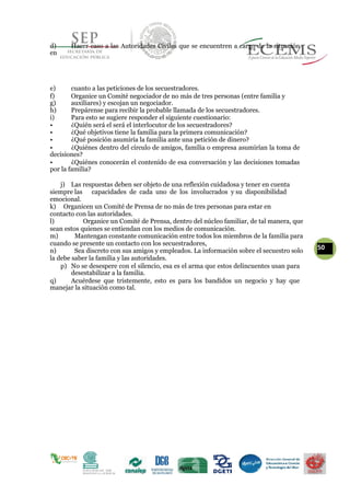 d) Hacer caso a las Autoridades Civiles que se encuentren a cargo de la situación
en
e) cuanto a las peticiones de los secuestradores.
f) Organice un Comité negociador de no más de tres personas (entre familia y
g) auxiliares) y escojan un negociador.
h) Prepárense para recibir la probable llamada de los secuestradores.
i) Para esto se sugiere responder el siguiente cuestionario:
• ¿Quién será el será el interlocutor de los secuestradores?
• ¿Qué objetivos tiene la familia para la primera comunicación?
• ¿Qué posición asumiría la familia ante una petición de dinero?
• ¿Quiénes dentro del círculo de amigos, familia o empresa asumirían la toma de
decisiones?
• ¿Quiénes conocerán el contenido de esa conversación y las decisiones tomadas
por la familia?
j) Las respuestas deben ser objeto de una reflexión cuidadosa y tener en cuenta
siempre las capacidades de cada uno de los involucrados y su disponibilidad
emocional.
k) Organicen un Comité de Prensa de no más de tres personas para estar en
contacto con las autoridades.
l) Organice un Comité de Prensa, dentro del núcleo familiar, de tal manera, que
sean estos quienes se entiendan con los medios de comunicación.
m) Mantengan constante comunicación entre todos los miembros de la familia para
cuando se presente un contacto con los secuestradores,
50n) Sea discreto con sus amigos y empleados. La información sobre el secuestro solo
la debe saber la familia y las autoridades.
p) No se desespere con el silencio, esa es el arma que estos delincuentes usan para
desestabilizar a la familia.
q) Acuérdese que tristemente, esto es para los bandidos un negocio y hay que
manejar la situación como tal.
 