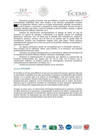 • Reuniones grupales (escuchar más que hablar) y cuando sea indispensable, el
sostenimiento individual. Para estar atentos a las diversas necesidades conviene
montar un dispositivo abierto: estar en un lugar institucional, ubicable, convocando a
quienes así lo deseen, a acercarse a compartir su sentir-experiencia. En caso de que la
población afectada sean niños, convocar también en forma estable y abierta, a alguna
actividad expresiva (dibujo, redacción, etc.).
• Realizar las derivaciones correspondientes al sistema de salud, en caso de
necesitar un espacio de escucha y tratamiento a la familia nuclear y/o ampliada
(primos/as, novios/as, etc.). El duelo por la pérdida (del compañero/a, alumno/a,
hermano/a, primo/a, novio/a, etc.) Si bien es un proceso que no puede dejar de
considerarse, produce una tramitación singular para cada sujeto. Puede aparecer
inmediatamente después de la crisis que provoca la pérdida, demorar en presentase o
aparentar no existir.
• En algunas situaciones puede ser acompañado por el orientador educativo, o
tutor siempre con la suficiente “alerta” para orientar, si es necesario, una atención
profesional del sistema de salud.
• Articular, con actores institucionales y/o comunitarios, talleres favorecedores de
la tramitación del duelo (Plástica, Música, Literatura, tanatología, otros).
• Propiciar la implementación de propuestas que alienten la construcción de
proyectos institucionales que tengan que ver con la vida, con el futuro, con la
construcción colectiva en positivo (mesas de participación, proyectos proactivos,
orientación para la educación y el trabajo, etc.).
• Evaluar los procesos realizando ajustes, de ser necesario.
3.1.3.2. SUICIDIO
El suicidio es el tema más difícil en el que nos toca intervenir porque aquí hay algo que
es inexorable: la pérdida de la vida, que siempre constituye un impensable para nuestra
cultura. Lo es mucho más si la muerte es autoinfligida y más aún cuando quien se
suicida es un alumno. Nuestra intervención no va a devolver al que ya no está, pero es
fundamental para colaborar con la tramitación psicosocial que se realice del hecho.
Sabemos que la cantidad de suicidios no constituyen un dato altamente significativo,
pero sí es sumamente angustiante para las comunidades donde sucede.
Aunque en estos casos, la intervención del Equipo Institucional es posterior al hecho,
no debe demorarse su presencia, acompañando el proceso de duelo y preparando las
condiciones para abordar la tramitación colectiva de los interrogantes que suscita esta
actitud extrema. Es importante que más allá del primer impacto, no nos paralicemos
tanto en situaciones ocurridas dentro como fuera de la escuela.
 