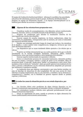 El equipo de Conducción Institucional deberá informar lo sucedido a las autoridades
educativas del subsistema, quienes harán lo propio. El Director del Plantel deberá
designar un equipo de Orientación Escolar o un Equipo Interdisciplinario (si lo
52hubiera) para diseñar las acciones a implementar.
Algunas de las orientaciones propuestas son:
• Considerar modos de acompañamiento a los diferentes actores institucionales
(alumnos, docentes, otros) y a la familia durante el día del duelo y/o sepelio.
• Preparar las condiciones para abordar la tramitación colectiva de los
interrogantes que suscita esta situación.
• Generar espacio de escucha respetuosa, no forzar explicaciones, alojar los
sentimientos de perplejidad y desesperación ante la ausencia, así como el sinsentido
que expresa la decisión suicida.
• Diseñar una estrategia particular (mapa de riesgo) que incluya a los miembros
de la familia y a otros sujetos como compañeros/as, amigos/as, novios/as que sean
parte del Sistema Educativo.
• Los dispositivos que se vayan instalando deben ajustarse a los efectos que se
relevan.
• Propiciar un trabajo intersectorial que sea sostén posterior de lo que se aborda
inicialmente en la escuela (Unidades Sanitarias, Educativas, ONGs, Centros
Comunitarios, otros, que incluya también a otros integrantes de la familia).
• Generar espacios institucionales de expresión y reflexión.
• Evitar y/o desarticular procesos de veneración (santuarios, valoración positiva
del acto en cuanto a reconocer valentía o coraje de quien se ha suicidado, ideas de
protección desde “el más allá” donde ahora “habita” su compañera/o, entre otros). Esto
ayudará a evitar el efecto de “imitación”, dado que puede aparecer una tendencia de los
niños y jóvenes a identificarse con las soluciones destructivas adoptadas por personas
que intentaron o cometieron suicidio.
• La institución tiene que elaborar, previamente a que estos hechos sucedan, un
plan de abordaje de situaciones de alta complejidad. En este caso, acerca de cómo
informar al equipo institucional, esto es a los docentes, y también a la/os alumnas/os,
compañera/os y familias, con la finalidad de generar espacios donde se puedan
expresar y reflexionar.
En todos los casos la situación previa es un estado depresivo, por
tanto:
a. Los docentes deben estar pendientes de algún síntoma depresivo en sus
alumnos y comunicarlo oportunamente al orientador escolar y al director del plantel.
b. Los orientadores escolares deberán estar aplicando periódicamente test que
indiquen situaciones depresivas.
c. Llevar un seguimiento de casos, cuando se presente en algún alumno(a) las
causas condicionantes anteriormente mencionadas.
 
