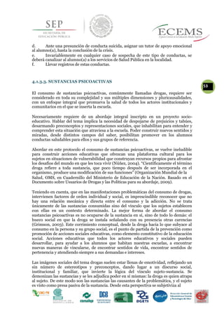 d. Ante una presunción de conducta suicida, asignar un tutor de apoyo emocional
al alumno(a), hasta la conclusión de la crisis.
e. Invariablemente en cualquier caso de sospecha de este tipo de conductas, se
deberá canalizar al alumno(a) a los servicios de Salud Pública en la localidad.
f. Llevar registros de estas conductas.
4.1.3.3. SUSTANCIAS PSICOACTIVAS
53
El consumo de sustancias psicoactivas, comúnmente llamadas drogas, requiere ser
considerado en toda su complejidad y sus múltiples dimensiones y pluricausalidades,
con un enfoque integral que promueva la salud de todos los actores institucionales y
comunitarios en el que se inserta la escuela.
Necesariamente requiere de un abordaje integral inscripto en un proyecto socio-
educativo. Hablar del tema implica la necesidad de despojarse de prejuicios y tabúes,
desarmando preconceptos y representaciones sociales, que inhabilitan para entender y
comprender esta situación que atraviesa a la escuela. Poder construir nuevos sentidos y
miradas, desde distintos campos del saber, posibilitan promover en los alumnos
conductas saludables para ellos y sus grupos de referencia.
Abordar en este protocolo el consumo de sustancias psicoactivas, se vuelve ineludible
para construir acciones educativas que ofrezcan una plataforma cultural para los
sujetos en situaciones de vulnerabilidad que construyan recursos propios para afrontar
los desafíos del mundo en que les toca vivir (Núñez, 2004). “Científicamente el término
droga refiere a toda sustancia, que poco tiempo después de ser incorporada en el
organismo, produce una modificación de sus funciones” (Organización Mundial de la
Salud, OMS, en Cuadernillo del Ministerio de Educación de la Nación. Basado en el
Documento sobre Usuarios de Drogas y las Políticas para su abordaje, 2009).
Teniendo en cuenta, que en las manifestaciones problemáticas del consumo de drogas,
intervienen factores de orden individual y social, es imprescindible reconocer que no
hay una relación mecánica y directa entre el consumo y la adicción. No se trata
únicamente de las sustancias consumidas sino del vínculo que los sujetos establecen
con ellas en un contexto determinado. La mejor forma de abordar el consumo
sustancias psicoactivas es no ocuparse de la sustancia en sí, sino de todo lo demás: el
hueco social en que la droga se instala señalando con su presencia otras carencias
(Grimson, 2003). Este corrimiento conceptual, desde la droga hacia lo que subyace al
consumo en la persona y su grupo social, es el punto de partida de la prevención como
promoción de acciones sociales educativas, como elemento constitutivo de la educación
social. Acciones educativas que todos los actores educativos y sociales pueden
desarrollar, para ayudar a los alumnos que habitan nuestras escuelas, a encontrar
nuevas maneras de vincularse, de encontrar sentidos de vida, encontrar sentidos de
pertenencia y atendiendo siempre a sus demandas e intereses.
Las imágenes sociales del tema drogas suelen estar llenas de emotividad, reflejando un
sin número de estereotipos y preconceptos, dando lugar a un discurso social,
institucional y familiar, que invierte la lógica del vínculo sujeto-sustancia. Se
demonizan las sustancias y se les adjudica poder en sí mismas: la droga es quien atrapa
al sujeto. De este modo son las sustancias las causantes de la problemática, y el sujeto
es visto como presa pasiva de la sustancia. Desde esta perspectiva se subjetiviza al
 