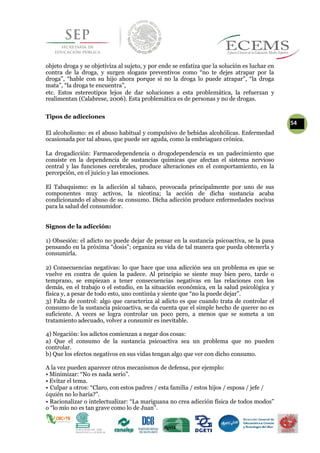 objeto droga y se objetiviza al sujeto, y por ende se enfatiza que la solución es luchar en
contra de la droga, y surgen slogans preventivos como “no te dejes atrapar por la
droga”, “hable con su hijo ahora porque si no la droga lo puede atrapar”, “la droga
mata”, “la droga te encuentra”,
etc. Estos estereotipos lejos de dar soluciones a esta problemática, la refuerzan y
realimentan (Calabrese, 2006). Esta problemática es de personas y no de drogas.
Tipos de adicciones
54
El alcoholismo: es el abuso habitual y compulsivo de bebidas alcohólicas. Enfermedad
ocasionada por tal abuso, que puede ser aguda, como la embriaguez crónica.
La drogadicción: Farmacodependencia o drogodependencia es un padecimiento que
consiste en la dependencia de sustancias químicas que afectan el sistema nervioso
central y las funciones cerebrales, produce alteraciones en el comportamiento, en la
percepción, en el juicio y las emociones.
El Tabaquismo: es la adicción al tabaco, provocada principalmente por uno de sus
componentes muy activos, la nicotina; la acción de dicha sustancia acaba
condicionando el abuso de su consumo. Dicha adicción produce enfermedades nocivas
para la salud del consumidor.
Signos de la adicción:
1) Obsesión: el adicto no puede dejar de pensar en la sustancia psicoactiva, se la pasa
pensando en la próxima “dosis”; organiza su vida de tal manera que pueda obtenerla y
consumirla.
2) Consecuencias negativas: lo que hace que una adicción sea un problema es que se
vuelve en contra de quien la padece. Al principio se siente muy bien pero, tarde o
temprano, se empiezan a tener consecuencias negativas en las relaciones con los
demás, en el trabajo o el estudio, en la situación económica, en la salud psicológica y
física y, a pesar de todo esto, uno continúa y siente que “no la puede dejar”.
3) Falta de control: algo que caracteriza al adicto es que cuando trata de controlar el
consumo de la sustancia psicoactiva, se da cuenta que el simple hecho de querer no es
suficiente. A veces se logra controlar un poco pero, a menos que se someta a un
tratamiento adecuado, volver a consumir es inevitable.
4) Negación: los adictos comienzan a negar dos cosas:
a) Que el consumo de la sustancia psicoactiva sea un problema que no pueden
controlar.
b) Que los efectos negativos en sus vidas tengan algo que ver con dicho consumo.
A la vez pueden aparecer otros mecanismos de defensa, por ejemplo:
• Minimizar: “No es nada serio”.
• Evitar el tema.
• Culpar a otros: “Claro, con estos padres / esta familia / estos hijos / esposa / jefe /
¿quién no lo haría?”.
• Racionalizar o intelectualizar: “La mariguana no crea adicción física de todos modos”
o “lo mío no es tan grave como lo de Juan”.
 
