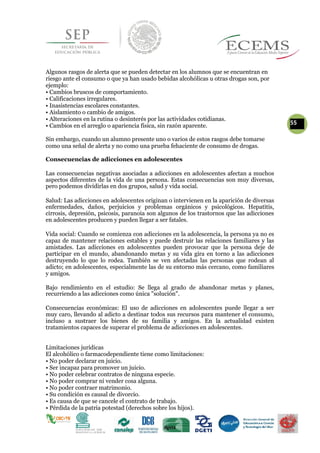 Algunos rasgos de alerta que se pueden detectar en los alumnos que se encuentran en
riesgo ante el consumo o que ya han usado bebidas alcohólicas u otras drogas son, por
ejemplo:
• Cambios bruscos de comportamiento.
• Calificaciones irregulares.
• Inasistencias escolares constantes.
• Aislamiento o cambio de amigos.
• Alteraciones en la rutina o desinterés por las actividades cotidianas.
55• Cambios en el arreglo o apariencia física, sin razón aparente.
Sin embargo, cuando un alumno presente uno o varios de estos rasgos debe tomarse
como una señal de alerta y no como una prueba fehaciente de consumo de drogas.
Consecuencias de adicciones en adolescentes
Las consecuencias negativas asociadas a adicciones en adolescentes afectan a muchos
aspectos diferentes de la vida de una persona. Estas consecuencias son muy diversas,
pero podemos dividirlas en dos grupos, salud y vida social.
Salud: Las adicciones en adolescentes originan o intervienen en la aparición de diversas
enfermedades, daños, perjuicios y problemas orgánicos y psicológicos. Hepatitis,
cirrosis, depresión, psicosis, paranoia son algunos de los trastornos que las adicciones
en adolescentes producen y pueden llegar a ser fatales.
Vida social: Cuando se comienza con adicciones en la adolescencia, la persona ya no es
capaz de mantener relaciones estables y puede destruir las relaciones familiares y las
amistades. Las adicciones en adolescentes pueden provocar que la persona deje de
participar en el mundo, abandonando metas y su vida gira en torno a las adicciones
destruyendo lo que lo rodea. También se ven afectadas las personas que rodean al
adicto; en adolescentes, especialmente las de su entorno más cercano, como familiares
y amigos.
Bajo rendimiento en el estudio: Se llega al grado de abandonar metas y planes,
recurriendo a las adicciones como única "solución".
Consecuencias económicas: El uso de adicciones en adolescentes puede llegar a ser
muy caro, llevando al adicto a destinar todos sus recursos para mantener el consumo,
incluso a sustraer los bienes de su familia y amigos. En la actualidad existen
tratamientos capaces de superar el problema de adicciones en adolescentes.
Limitaciones jurídicas
El alcohólico o farmacodependiente tiene como limitaciones:
• No poder declarar en juicio.
• Ser incapaz para promover un juicio.
• No poder celebrar contratos de ninguna especie.
• No poder comprar ni vender cosa alguna.
• No poder contraer matrimonio.
• Su condición es causal de divorcio.
• Es causa de que se cancele el contrato de trabajo.
• Pérdida de la patria potestad (derechos sobre los hijos).
 