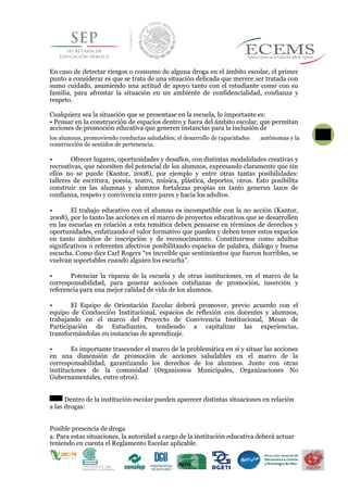 En caso de detectar riesgos o consumo de alguna droga en el ámbito escolar, el primer
punto a considerar es que se trata de una situación delicada que merece ser tratada con
sumo cuidado, asumiendo una actitud de apoyo tanto con el estudiante como con su
familia, para afrontar la situación en un ambiente de confidencialidad, confianza y
respeto.
Cualquiera sea la situación que se presentase en la escuela, lo importante es:
• Pensar en la construcción de espacios dentro y fuera del ámbito escolar, que permitan
acciones de promoción educativa que generen instancias para la inclusión de
los alumnos, promoviendo conductas saludables; el desarrollo de capacidades
56
autónomas y la
construcción de sentidos de pertenencia.
• Ofrecer lugares, oportunidades y desafíos, con distintas modalidades creativas y
recreativas, que necesiten del potencial de los alumnos, expresando claramente que sin
ellos no se puede (Kantor, 2008), por ejemplo y entre otras tantas posibilidades:
talleres de escritura, poesía, teatro, música, plástica, deportes, otros. Esto posibilita
construir en las alumnas y alumnos fortalezas propias en tanto generan lazos de
confianza, respeto y convivencia entre pares y hacia los adultos.
• El trabajo educativo con el alumno es incompatible con la no acción (Kantor,
2008), por lo tanto las acciones en el marco de proyectos educativos que se desarrollen
en las escuelas en relación a esta temática deben pensarse en términos de derechos y
oportunidades, enfatizando el valor formativo que pueden y deben tener estos espacios
en tanto ámbitos de inscripción y de reconocimiento. Constituirnos como adultos
significativos o referentes afectivos posibilitando espacios de palabra, diálogo y buena
escucha. Como dice Carl Rogers “es increíble que sentimientos que fueron horribles, se
vuelvan soportables cuando alguien los escucha”.
• Potenciar la riqueza de la escuela y de otras instituciones, en el marco de la
corresponsabilidad, para generar acciones cotidianas de promoción, inserción y
referencia para una mejor calidad de vida de los alumnos.
• El Equipo de Orientación Escolar deberá promover, previo acuerdo con el
equipo de Conducción Institucional, espacios de reflexión con docentes y alumnos,
trabajando en el marco del Proyecto de Convivencia Institucional, Mesas de
Participación de Estudiantes, tendiendo a capitalizar las experiencias,
transformándolas en instancias de aprendizaje.
• Es importante trascender el marco de la problemática en sí y situar las acciones
en una dimensión de promoción de acciones saludables en el marco de la
corresponsabilidad, garantizando los derechos de los alumnos. Junto con otras
instituciones de la comunidad (Organismos Municipales, Organizaciones No
Gubernamentales, entre otros).
Dentro de la institución escolar pueden aparecer distintas situaciones en relación
a las drogas:
Posible presencia de droga
a. Para estas situaciones, la autoridad a cargo de la institución educativa deberá actuar
teniendo en cuenta el Reglamento Escolar aplicable.
 