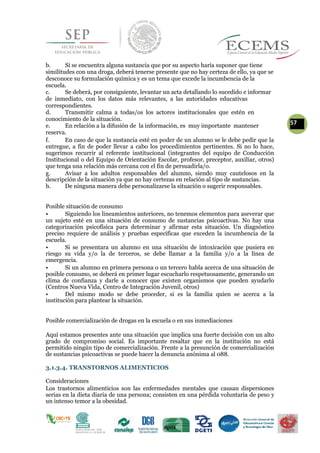 b. Si se encuentra alguna sustancia que por su aspecto haría suponer que tiene
similitudes con una droga, deberá tenerse presente que no hay certeza de ello, ya que se
desconoce su formulación química y es un tema que excede la incumbencia de la
escuela.
c. Se deberá, por consiguiente, levantar un acta detallando lo sucedido e informar
de inmediato, con los datos más relevantes, a las autoridades educativas
correspondientes.
d. Transmitir calma a todas/os los actores institucionales que estén en
conocimiento de la situación.
57e. En relación a la difusión de la información, es muy importante mantener
reserva.
f. En caso de que la sustancia esté en poder de un alumno se le debe pedir que la
entregue, a fin de poder llevar a cabo los procedimientos pertinentes. Si no lo hace,
sugerimos recurrir al referente institucional (integrantes del equipo de Conducción
Institucional o del Equipo de Orientación Escolar, profesor, preceptor, auxiliar, otros)
que tenga una relación más cercana con el fin de persuadirla/o.
g. Avisar a los adultos responsables del alumno, siendo muy cautelosos en la
descripción de la situación ya que no hay certezas en relación al tipo de sustancias.
h. De ninguna manera debe personalizarse la situación o sugerir responsables.
Posible situación de consumo
• Siguiendo los lineamientos anteriores, no tenemos elementos para aseverar que
un sujeto esté en una situación de consumo de sustancias psicoactivas. No hay una
categorización psicofísica para determinar y afirmar esta situación. Un diagnóstico
preciso requiere de análisis y pruebas específicas que exceden la incumbencia de la
escuela.
• Si se presentara un alumno en una situación de intoxicación que pusiera en
riesgo su vida y/o la de terceros, se debe llamar a la familia y/o a la línea de
emergencia.
• Si un alumno en primera persona o un tercero habla acerca de una situación de
posible consumo, se deberá en primer lugar escucharlo respetuosamente, generando un
clima de confianza y darle a conocer que existen organismos que pueden ayudarlo
(Centros Nueva Vida, Centro de Integración Juvenil, otros)
• Del mismo modo se debe proceder, si es la familia quien se acerca a la
institución para plantear la situación.
Posible comercialización de drogas en la escuela o en sus inmediaciones
Aquí estamos presentes ante una situación que implica una fuerte decisión con un alto
grado de compromiso social. Es importante resaltar que en la institución no está
permitido ningún tipo de comercialización. Frente a la presunción de comercialización
de sustancias psicoactivas se puede hacer la denuncia anónima al 088.
3.1.3.4. TRANSTORNOS ALIMENTICIOS
Consideraciones
Los trastornos alimenticios son las enfermedades mentales que causan dispersiones
serias en la dieta diaria de una persona; consisten en una pérdida voluntaria de peso y
un intenso temor a la obesidad.
 