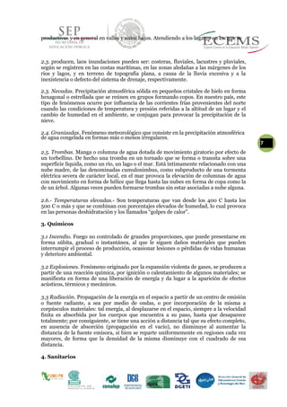 productivas y en general en valles y sitios bajos. Atendiendo a los lugares en los que se
2.3. producen, la0s inundaciones pueden ser: costeras, fluviales, lacustres y pluviales,
según se registren en las costas marítimas, en las zonas aledañas a las márgenes de los
ríos y lagos, y en terreno de topografía plana, a causa de la lluvia excesiva y a la
inexistencia o defecto del sistema de drenaje, respectivamente.
2.3. Nevadas. Precipitación atmosférica sólida en pequeños cristales de hielo en forma
hexagonal o estrellada que se reúnen en grupos formando copos. En nuestro país, este
tipo de fenómenos ocurre por influencia de las corrientes frías provenientes del norte
cuando las condiciones de temperatura y presión referidas a la altitud de un lugar y el
cambio de humedad en el ambiente, se conjugan para provocar la precipitación de la
nieve.
2.4. Granizadas. Fenómeno meteorológico que consiste en la precipitación atmosférica
de agua congelada en formas más o menos irregulares.
7
2.5. Trombas. Manga o columna de agua dotada de movimiento giratorio por efecto de
un torbellino. De hecho una tromba en un tornado que se forma o transita sobre una
superficie líquida, como un río, un lago o el mar. Está íntimamente relacionado con una
nube madre, de las denominadas cumulonimbus, como subproducto de una tormenta
eléctrica severa de carácter local, en el mar provoca la elevación de columnas de agua
con movimiento en forma de hélice que llega hasta las nubes en forma de copa como la
de un árbol. Algunas veces pueden formarse trombas sin estar asociadas a nube alguna.
2.6.- Temperaturas elevadas.- Son temperaturas que van desde los 400 C hasta los
500 C o más y que se combinan con porcentajes elevados de humedad, lo cual provoca
en las personas deshidratación y los llamados “golpes de calor”.
3. Químicos
3.1 Incendio. Fuego no controlado de grandes proporciones, que puede presentarse en
forma súbita, gradual o instantánea, al que le siguen daños materiales que pueden
interrumpir el proceso de producción, ocasionar lesiones o pérdidas de vidas humanas
y deterioro ambiental.
3.2 Explosiones. Fenómeno originado por la expansión violenta de gases, se producen a
partir de una reacción química, por ignición o calentamiento de algunos materiales; se
manifiesta en forma de una liberación de energía y da lugar a la aparición de efectos
acústicos, térmicos y mecánicos.
3.3 Radiación. Propagación de la energía en el espacio a partir de un centro de emisión
o fuente radiante, a sea por medio de ondas, o por incorporación de la misma a
corpúsculos materiales: tal energía, al desplazarse en el espacio, siempre a la velocidad
finita es absorbida por los cuerpos que encuentra a su paso, hasta que desaparece
totalmente; por consiguiente, se tiene una acción a distancia tal que su efecto completo,
en ausencia de absorción (propagación en el vacío), no disminuye al aumentar la
distancia de la fuente emisora, si bien se reparte uniformemente en regiones cada vez
mayores, de forma que la densidad de la misma disminuye con el cuadrado de esa
distancia.
4. Sanitarios
 