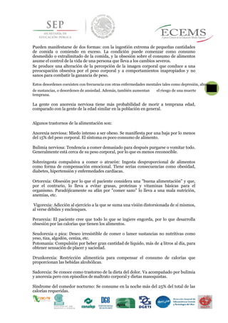 Pueden manifestarse de dos formas: con la ingestión extrema de pequeñas cantidades
de comida o comiendo en exceso. La condición puede comenzar como consumo
desmedido o extralimitado de la comida, y la obsesión sobre el consumo de alimentos
asume el control de la vida de una persona que lleva a los cambios severos.
Se produce una alteración de la percepción de la imagen corporal que conduce a una
preocupación obsesiva por el peso corporal y a comportamientos inapropiados y no
sanos para combatir la ganancia de peso.
Estos desordenes coexisten con frecuencia con otras enfermedades mentales tales como depresión, abuso
de sustancias, o desordenes de ansiedad. Además, también aumentan
58 el riesgo de una muerte
temprana.
La gente con anorexia nerviosa tiene más probabilidad de morir a temprana edad,
comparado con la gente de la edad similar en la población en general.
Algunos trastornos de la alimentación son:
Anorexia nerviosa: Miedo intenso a ser obeso. Se manifiesta por una baja por lo menos
del 15% del peso corporal. El síntoma es poco consumo de alimento.
Bulimia nerviosa: Tendencia a comer demasiado para después purgarse o vomitar todo.
Generalmente está cerca de su peso corporal, por lo que es menos reconocible.
Sobreingesta compulsiva a comer o atracón: Ingesta desproporcional de alimentos
como forma de compensación emocional. Tiene serias consecuencias como obesidad,
diabetes, hipertensión y enfermedades cardíacas.
Ortorexia: Obsesión por lo que el paciente considera una "buena alimentación" y que,
por el contrario, lo lleva a evitar grasas, proteínas y vitaminas básicas para el
organismo. Paradójicamente su afán por "comer sano" lo lleva a una mala nutrición,
anemias, etc.
Vigorexia: Adicción al ejercicio a la que se suma una visión distorsionada de sí mismos,
al verse débiles y enclenques.
Perarexia: El paciente cree que todo lo que se ingiere engorda, por lo que desarrolla
obsesión por las calorías que tienen los alimentos.
Seudorexia o pica: Deseo irresistible de comer o lamer sustancias no nutritivas como
yeso, tiza, algodón, ceniza, etc.
Potomanía: Compulsión por beber gran cantidad de líquido, más de 4 litros al día, para
obtener sensación de placer y saciedad.
Drunkorexia: Restricción alimenticia para compensar el consumo de calorías que
proporcionan las bebidas alcohólicas.
Sadorexia: Se conoce como trastorno de la dieta del dolor. Va acompañado por bulimia
y anorexia pero con episodios de maltrato corporal y dietas masoquistas.
Síndrome del comedor nocturno: Se consume en la noche más del 25% del total de las
calorías requeridas.
 