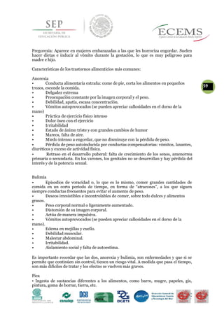 Pregorexia: Aparece en mujeres embarazadas a las que les horroriza engordar. Suelen
hacer dietas e inducir al vómito durante la gestación, lo que es muy peligroso para
madre e hijo.
Características de los trastornos alimenticios más comunes:
Anorexia
• Conducta alimentaria extraña: come de pie, corta los alimentos en pequeños
59trozos, esconde la comida.
• Delgadez extrema
• Preocupación constante por la imagen corporal y el peso.
• Debilidad, apatía, escasa concentración.
• Vómitos autoprovocados (se pueden apreciar callosidades en el dorso de la
mano)
• Práctica de ejercicio físico intenso
• Dolor óseo con el ejercicio
• Irritabilidad
• Estado de ánimo triste y con grandes cambios de humor
• Mareos, falta de aire.
• Miedo intenso a engordar, que no disminuye con la pérdida de peso.
• Pérdida de peso autoinducida por conductas compensatorias: vómitos, laxantes,
diuréticos y exceso de actividad física.
• Retraso en el desarrollo puberal: falta de crecimiento de los senos, amenorrea
primaria o secundaria. En los varones, los genitales no se desarrollan y hay pérdida del
interés y de la potencia sexual.
Bulimia
• Episodios de voracidad o, lo que es lo mismo, comer grandes cantidades de
comida en un corto período de tiempo, en forma de “atracones”, a los que siguen
siempre conductas frecuentes para evitar el aumento de peso.
• Deseos irresistibles e incontrolables de comer, sobre todo dulces y alimentos
grasos.
• Peso corporal normal o ligeramente aumentado.
• Distorsión de su imagen corporal.
• Actúa de manera impulsiva.
• Vómitos autoprovocados (se pueden apreciar callosidades en el dorso de la
mano).
• Edema en mejillas y cuello.
• Debilidad muscular.
• Malestar abdominal.
• Irritabilidad.
• Aislamiento social y falta de autoestima.
Es importante recordar que las dos, anorexia y bulimia, son enfermedades y que si se
permite que continúen sin control, tienen un riesgo vital. A medida que pasa el tiempo,
son más difíciles de tratar y los efectos se vuelven más graves.
Pica
• Ingesta de sustancias diferentes a los alimentos, como barro, mugre, papeles, gis,
pintura, goma de borrar, tierra, etc.
 