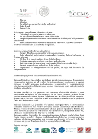 • Diarrea
• Vómitos
• Estreñimiento que produce dolor abdominal
• Daño dental
• Desnutrición
Sobreingesta compulsiva de alimentos o atracón
• Quien lo padece puede presentar sobrepeso.
• No hay inducción del vómito o abuso de laxantes.
60• Las principales consecuencias de los atracones son el sobrepeso, la hipertensión
y la diabetes.
• Es un claro indicio de problemas emocionales irresueltos y de otros trastornos
afectivos como el estrés, la ansiedad o la depresión.
Consecuencias de los trastornos alimentarios
• Fatiga y dificultades para realizar actividades normales.
• Daño a la salud, incluyendo el retraso del crecimiento y daños a los huesos y a
órganos internos.
• Pérdida de la menstruación y riesgo de infertilidad.
• Ansiedad, depresión, conducta obsesiva o perfeccionista.
• Baja concentración, ausentismo en el colegio, el instituto o en el trabajo.
• Falta de autoconfianza, aislamiento de los amigos.
• Dependencia o sobreprotección de los padres, en lugar del desarrollo de
independencia.
Los factores que pueden causar trastornos alimentarios son:
Factores biológicos: Hay estudios que indican que niveles anormales de determinados
componentes químicos en el cerebro (neurotransmisores) predisponen a algunas
personas a sufrir ansiedad, perfeccionismo, pensamientos y comportamientos
obsesivos y compulsivos. Estas personas son más vulnerables a sufrir un trastorno de la
conducta alimentaria.
Factores psicológicos: Las personas con trastornos alimentarios tienden a tener
expectativas no realistas de ellos mismos y de las demás personas. A pesar de ser
exitosos se sienten incapaces, ineptos, defectuosos, etc. No tienen sentido de identidad.
Por eso tratan de tomar control de su vida y muchas veces se enfocan en la apariencia
física para obtener ese control.
Factores familiares: Las personas con familias sobre-protectoras o disfuncionales
inflexibles e ineficaces para resolver problemas tienden a desarrollar estos trastornos.
Muchas veces no muestran sus sentimientos y tienen grandes expectativas de éxito. Los
niños aprenden a ocultar sus sentimientos, desarrollan miedo, inseguridad, dudas, etc.,
y toman el control por medio del peso y la comida.
Factores sociales: Los medios de comunicación asocian lo bueno con la belleza física
(según cánones actuales) y lo malo con la imperfección física. Las personas populares,
exitosas, inteligentes, admiradas, son personas con el cuerpo perfecto, lo bello. Las
personas que no son delgadas y atractivas son asociadas con el fracaso.
Camino a seguir:
 