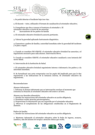 1. Se podrá detectar el incidente bajo tres vías:
a. El docente – tutor, utilizando el formato de canalización al orientador educativo.
b. Compañeros que den a conocer el trastorno al orientador c. El
orientador educativo a través de las asesorías.
d. Acercamiento de los padres de familia
2. El orientador educativo brindará la asesoría pertinente.
61
3. Valorar la gravedad aplicando Instrumento diagnóstico.
4. Comunicar a padres de familia y autoridad inmediata sobre la gravedad del incidente
y el plan a seguir.
a. Cuando se considere NO GRAVE: el orientador educativo brindará las asesorías y el
seguimiento necesario para cada alumno. Intervención Breve.
b. Cuando se considere GRAVE: el orientador educativo canalizará a una instancia del
sector Salud.
6. Intervención de la Institución de Salud.
7. El orientador educativo brindará seguimiento interno e informará a los padres y a la
autoridad inmediata.
8. Se formalizará una carta compromiso con los papás del implicado para que le den
seguimiento a las indicaciones de la instancia externa. El orientador educativo da
seguimiento.
Recomendaciones
Alumno informante:
1. Informar al alumno informante que su intervención concluye al momento que
comunica la situación al orientador educativo del centro o al tutor.
Alumno con desorden alimenticio:
1. Atender las instrucciones del orientador educativo en acción obligatoria.
2. Permitirse recibir atención psicoterapéutica.
3. Proporcionar la información que sea requerida por el orientador educativo
4. Observar el cumplimiento de las obligaciones establecidas en el Reglamento de
alumnos.
Padres de familia:
1. Atender las instrucciones del orientador educativo en acción obligatoria.
2. Mantener informado al orientador educativo sobre la fecha de ingreso, avances,
cambios y alta del alumno de terapia o atención clínica que reciba.
 