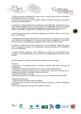 3. Evitar minimizar la situación de riesgo, incluso cuando no hay todos los elementos
para hablar de un trastorno severo.
4. Recibir asesoría por parte del orientador educativo respecto al manejo y relación del
alumno con la alimentación.
5. Orientar a sus hijos adolescentes a alimentarse adecuadamente, incorporando en sus
vidas hábitos saludables como; realizar ejercicio con regularidad, mínimo 60 minutos
al día y comer alimentos adecuados. Dos factores protectores clave son: realizar las
comidas acompañados y en familia, y hacer actividad física, acompañando a los hijos.
62
6. Dar al adolescente amor incondicional, quiéralo por lo que él o ella es, no por lo que
hace o por su figura.
7. Evitar hablar a su hijo(a) adolescente acerca de su peso en forma peyorativa, si existe
un problema real de sobrepeso, él o ella se darán cuenta, manejándolo cuando estén
listos para hacerlo, bríndeles la oportunidad de darse cuenta por ellos mismos.
8. Abordar al adolescente si tiene un problema serio de obesidad, enfatizando que lo
que le preocupa es su salud y no su apariencia, no olvide enfocarse en sus cualidades,
no en sus debilidades.
9. Evitar centrarse solamente en los alimentos si detecta que el adolescente tiene
problemas con la alimentación, pues se trata de una problemática de la persona como
un todo.
Recomendaciones a docentes, orientadores, administrativos y directivos:
Docentes:
1. Informar a la brevedad posible al orientador educativo del centro. (Formato de
canalización).
2. Resguardar la confidencialidad del alumno ante la comunidad educativa.
3. Informar al alumno denunciante que su intervención concluye al momento que se
comunica la situación al orientador educativo del centro.
4. Monitorear al alumno en riesgo.
5. Mantener informado al orientador educativo, asesores del centro y jefe inmediato.
Orientadores educativos:
1. Reportar al jefe inmediato sobre el incidente.
2. Supervisar que al interior del centro educativo se cumplan las acciones obligatorias
preventivas.
3. Dar recomendaciones a los docentes y padres de familia.
 