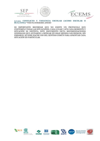 3.1.3.5. CONFLICTO Y VIOLENCIA ESCOLAR (ACOSO ESCOLAR O
BULLYING) *VER FLUJOGRAMA ANEXO
ES IMPORTANTE RECORDAR QUE NO EXISTE UN PROTOCOLO QUE
CONTEMPLE TODAS LAS SITUACIONES, CADA LUGAR Y AÚN CADA MOMENTO Y
SITUACIÓN ES DISTINTA, ESTE DOCUMENTO DICTA RECOMENDACIONES
GENERALES QUE AYUDARÁN A MITIGAR EN GRAN MEDIDA LOS RIESGOS, SIN
EMBARGO, SE DEBE HACER USO DEL SENTIDO COMÚN PARA AFRONTAR CADA
SITUACIÓN EN PARTICULAR.
 