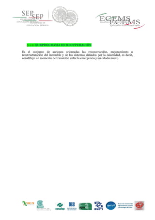 5.1.2. SUBPROGRAMA DE RECUPERACIÓN
Es el conjunto de acciones orientadas las reconstrucción, mejoramiento o
reestructuración del inmueble y de los sistemas dañados por la calamidad, es decir,
constituye un momento de transición entre la emergencia y un estado nuevo.
 