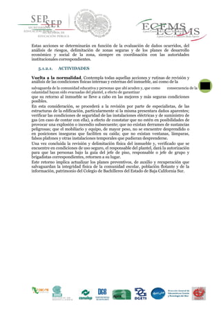 Estas acciones se determinarán en función de la evaluación de daños ocurridos, del
análisis de riesgos, delimitación de zonas seguras y de los planes de desarrollo
económico y social de la zona, siempre en coordinación con las autoridades
institucionales correspondientes.
5.1.2.1. ACTIVIDADES
Vuelta a la normalidad. Contempla todas aquellas acciones y rutinas de revisión y
análisis de las condiciones físicas internas y externas del inmueble, así como de la
salvaguarda de la comunidad educativa y personas que ahí acuden y, que como
64
consecuencia de la
calamidad hayan sido evacuadas del plantel, a efecto de garantizar
que su retorno al inmueble se lleve a cabo en las mejores y más seguras condiciones
posibles.
En esta consideración, se procederá a la revisión por parte de especialistas, de las
estructuras de la edificación, particularmente si la misma presentara daños aparentes;
verificar las condiciones de seguridad de las instalaciones eléctricas y de suministro de
gas (en caso de contar con ella), a efecto de constatar que no estén en posibilidades de
provocar una explosión o incendio subsecuente; que no existan derrames de sustancias
peligrosas; que el mobiliario y equipo, de mayor peso, no se encuentre desprendido o
en posiciones inseguras que faciliten su caída; que no existan ventanas, lámparas,
falsos plafones y otras instalaciones temporales que pudieran desprenderse.
Una vez concluida la revisión y delimitación física del inmueble y, verificado que se
encuentre en condiciones de uso seguro, el responsable del plantel, dará la autorización
para que las personas bajo la guía del jefe de piso, responsable o jefe de grupo y
brigadistas correspondientes, retornen a su lugar.
Este retorno implica actualizar los planes preventivos, de auxilio y recuperación que
salvaguardan la integridad física de la comunidad escolar, población flotante y de la
información, patrimonio del Colegio de Bachilleres del Estado de Baja California Sur.
 