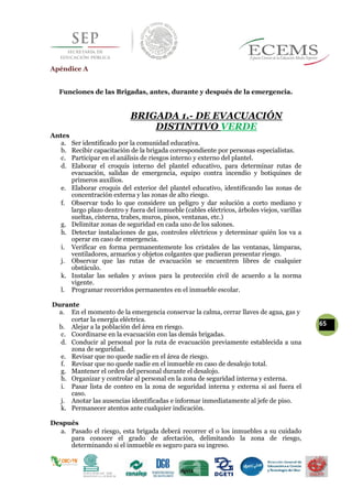 Apéndice A
Funciones de las Brigadas, antes, durante y después de la emergencia.
BRIGADA 1.- DE EVACUACIÓN
DISTINTIVO VERDE
Antes
a. Ser identificado por la comunidad educativa.
b. Recibir capacitación de la brigada correspondiente por personas especialistas.
c. Participar en el análisis de riesgos interno y externo del plantel.
d. Elaborar el croquis interno del plantel educativo, para determinar rutas de
evacuación, salidas de emergencia, equipo contra incendio y botiquines de
primeros auxilios.
e. Elaborar croquis del exterior del plantel educativo, identificando las zonas de
concentración externa y las zonas de alto riesgo.
f. Observar todo lo que considere un peligro y dar solución a corto mediano y
largo plazo dentro y fuera del inmueble (cables eléctricos, árboles viejos, varillas
sueltas, cisterna, trabes, muros, pisos, ventanas, etc.)
g. Delimitar zonas de seguridad en cada uno de los salones.
h. Detectar instalaciones de gas, controles eléctricos y determinar quién los va a
operar en caso de emergencia.
i. Verificar en forma permanentemente los cristales de las ventanas, lámparas,
ventiladores, armarios y objetos colgantes que pudieran presentar riesgo.
j. Observar que las rutas de evacuación se encuentren libres de cualquier
obstáculo.
k. Instalar las señales y avisos para la protección civil de acuerdo a la norma
vigente.
l. Programar recorridos permanentes en el inmueble escolar.
Durante
a. En el momento de la emergencia conservar la calma, cerrar llaves de agua, gas y
cortar la energía eléctrica.
65b. Alejar a la población del área en riesgo.
c. Coordinarse en la evacuación con las demás brigadas.
d. Conducir al personal por la ruta de evacuación previamente establecida a una
zona de seguridad.
e. Revisar que no quede nadie en el área de riesgo.
f. Revisar que no quede nadie en el inmueble en caso de desalojo total.
g. Mantener el orden del personal durante el desalojo.
h. Organizar y controlar al personal en la zona de seguridad interna y externa.
i. Pasar lista de conteo en la zona de seguridad interna y externa si así fuera el
caso.
j. Anotar las ausencias identificadas e informar inmediatamente al jefe de piso.
k. Permanecer atentos ante cualquier indicación.
Después
a. Pasado el riesgo, esta brigada deberá recorrer el o los inmuebles a su cuidado
para conocer el grado de afectación, delimitando la zona de riesgo,
determinando si el inmueble es seguro para su ingreso.
 