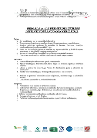 b. Informar en forma veraz y juiciosa al jefe de piso el suceso acaecido y el estado
que guarda el o los inmuebles, así como la población educativa.
c. Participar en la evaluación de la emergencia con el resto de las brigadas.
BRIGADA 2.- DE PRIMEROSAUXILIOS
DISTINTIVOBLANCO CON CRUZ ROJA
Antes
a. Ser identificado por la comunidad educativa.
b. Tomar cursos de primeros auxilios; impartidos por personas especializadas.
c. Realizar prácticas continuas de atención de heridos, fracturas, vendajes,
reanimación cardiopulmonar (RCP), etc.
d. Tener un botiquín de primeros auxilios en lugares visibles y de fácil acceso,
acorde con la actividad y los riesgos detectados.
e. Revisar el contenido y caducidad de medicamentos periódicamente.
f. Contar con un directorio médico y de los servicios de apoyo externo.
Durante
a. Tomar el botiquín más cercano que le corresponda.
b. Apoyar a la brigada de evacuación, hasta llegar a la zona de seguridad interna o
externa.
c. Ubicar y activar la zona triage “zona de clasificación para la atención de
lesionados”.
d. Recibir apoyo de la brigada de búsqueda y rescate de ser necesario.
e. Atender al personal lesionado dando seguridad, mientras llega la asistencia
médica.
f. Contabilizar y controlar al personal lesionado.
Después
a. Permanecer en el puesto de primeros auxilios.
b. Elaborar un informe de las acciones realizadas durante la emergencia (número
de personas atendidas, tipo de lesiones, y los datos del personal trasladado al
centro médico).
66c. Enlistar los materiales utilizados y sustituirlos a la brevedad.
d. Entregar el informe al jefe de piso.
e. Participar en la evaluación de la emergencia con el resto de las brigadas.
e.
 