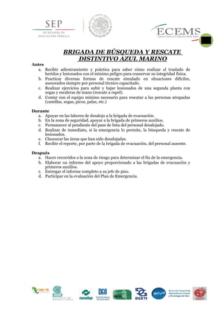 BRIGADA DE BÚSQUEDA Y RESCATE
DISTINTIVO AZUL MARINO
Antes
a. Recibir adiestramiento y práctica para saber cómo realizar el traslado de
heridos y lesionados con el mínimo peligro para conservar su integridad física.
b. Practicar diversas formas de rescate simulado en situaciones difíciles,
asesorados siempre por personal técnico capacitado.
c. Realizar ejercicios para subir y bajar lesionados de una segunda planta con
sogas y escaleras de mano (rescate a rapel).
d. Contar con el equipo mínimo necesario para rescatar a las personas atrapadas
(camillas, sogas, picos, palas, etc.)
Durante
a. Apoyar en las labores de desalojo a la brigada de evacuación.
b. En la zona de seguridad, apoyar a la brigada de primeros auxilios.
c. Permanecer al pendiente del pase de lista del personal desalojado.
d. Realizar de inmediato, si la emergencia lo permite, la búsqueda y rescate de
lesionados.
e. Clausurar las áreas que han sido desalojadas.
f. Recibir el reporte, por parte de la brigada de evacuación, del personal ausente.
Después
a. Hacer recorridos a la zona de riesgo para determinar el fin de la emergencia.
b. Elaborar un informe del apoyo proporcionado a las brigadas de evacuación y
primeros auxilios.
c. Entregar el informe completo a su jefe de piso.
d. Participar en la evaluación del Plan de Emergencia.
 
