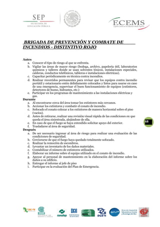 BRIGADA DE PREVENCIÓN Y COMBATE DE
INCENDIOS - DISTINTIVO ROJO
Antes
a. Conocer el tipo de riesgo al que se enfrenta.
b. Vigilar las áreas de mayor riesgo (bodega, archivo, papelería útil, laboratorios
químicos y talleres donde se usan solventes tóxicos, instalaciones especiales,
calderas, conductos telefónicos, tableros e instalaciones eléctricas).
c. Capacitar periódicamente en técnica contra incendios.
d. Realizar recorridos permanentes para revisar que los equipos contra incendio
portátil y estacionario estén debidamente colocados y listos para usarse en caso
de una emergencia, supervisar el buen funcionamiento de equipos (extintores,
detectores de humo, hidrantes, etc.)
e. Participar en los programas de mantenimiento a las instalaciones eléctricas y
gas.
Durante
a. Al encontrarse cerca del área tomar los extintores más cercanos.
b. Accionar los extintores y combatir el conato de incendio.
c. Sofocado el conato colocar a los extintores de manera horizontal sobre el piso
(vacíos).
d. Antes de retirarse, realizar una revisión visual rápida de las condiciones en que
queda el área siniestrada, alejándose de ella.
68e. En caso de que el fuego se haya extendido solicitar apoyo del exterior.
f. Trasladarse al área de seguridad.
Después
a. De ser necesario ingresar al área de riesgo para realizar una evaluación de las
condiciones de seguridad.
b. Cerciorarse de que el fuego haya quedado totalmente sofocado.
c. Realizar la remoción de escombros.
d. Levantar un inventario de los daños materiales.
e. Contabilizar el número de extintores utilizados.
f. Elaborar un informe sobre el equipo utilizado en el conato de incendio.
g. Apoyar al personal de mantenimiento en la elaboración del informe sobre los
daños a su edificio.
h. Entregar el informe al jefe de piso
i. Participar en la evaluación del Plan de Emergencia.
 