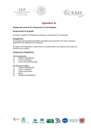 Apéndice B
Equipo personal de los integrantes de las brigadas
Responsable de brigada:
Es quien coordina a los brigadistas del grupo o sección que le corresponda.
Brigadistas:
Son quienes desempeñan actividades específicas de protección civil, antes, durante y
después de una situación de emergencia.
El número de brigadistas se determina en considerando a dos alumnos por grupo (un
hombre y una mujer).
Equipo para brigadistas:
De Comunicación:
1) Chaleco identificador
2) Casco o cachucha
3) Censo de la población fija.
De Primeros Auxilios.
1) Chaleco identificador
2) Casco o cachucha
3) Lentes protectores
4) Botas
5) Brazalete identificador
 
