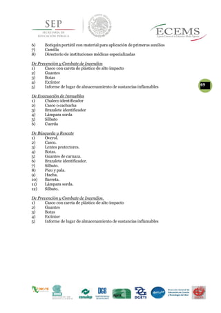 6) Botiquín portátil con material para aplicación de primeros auxilios
7) Camilla
8) Directorio de instituciones médicas especializadas
De Prevención y Combate de Incendios
1) Casco con careta de plástico de alto impacto
2) Guantes
3) Botas
4) Extintor
695) Informe de lugar de almacenamiento de sustancias inflamables
De Evacuación de Inmuebles
1) Chaleco identificador
2) Casco o cachucha
3) Brazalete identificador
4) Lámpara sorda
5) Silbato
6) Cuerda
De Búsqueda y Rescate
1) Overol.
2) Casco.
3) Lentes protectores.
4) Botas.
5) Guantes de carnaza.
6) Brazalete identificador.
7) Silbato.
8) Pico y pala.
9) Hacha.
10) Barreta.
11) Lámpara sorda.
12) Silbato.
De Prevención y Combate de Incendios.
1) Casco con careta de plástico de alto impacto
2) Guantes
3) Botas
4) Extintor
5) Informe de lugar de almacenamiento de sustancias inflamables
 