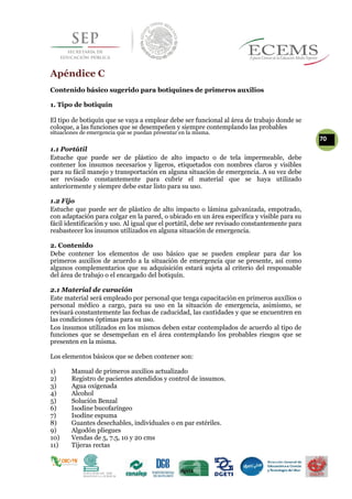 Apéndice C
Contenido básico sugerido para botiquines de primeros auxilios
1. Tipo de botiquín
El tipo de botiquín que se vaya a emplear debe ser funcional al área de trabajo donde se
coloque, a las funciones que se desempeñen y siempre contemplando las probables
situaciones de emergencia que se puedan presentar en la misma.
70
1.1 Portátil
Estuche que puede ser de plástico de alto impacto o de tela impermeable, debe
contener los insumos necesarios y ligeros, etiquetados con nombres claros y visibles
para su fácil manejo y transportación en alguna situación de emergencia. A su vez debe
ser revisado constantemente para cubrir el material que se haya utilizado
anteriormente y siempre debe estar listo para su uso.
1.2 Fijo
Estuche que puede ser de plástico de alto impacto o lámina galvanizada, empotrado,
con adaptación para colgar en la pared, o ubicado en un área específica y visible para su
fácil identificación y uso. Al igual que el portátil, debe ser revisado constantemente para
reabastecer los insumos utilizados en alguna situación de emergencia.
2. Contenido
Debe contener los elementos de uso básico que se pueden emplear para dar los
primeros auxilios de acuerdo a la situación de emergencia que se presente, así como
algunos complementarios que su adquisición estará sujeta al criterio del responsable
del área de trabajo o el encargado del botiquín.
2.1 Material de curación
Este material será empleado por personal que tenga capacitación en primeros auxilios o
personal médico a cargo, para su uso en la situación de emergencia, asimismo, se
revisará constantemente las fechas de caducidad, las cantidades y que se encuentren en
las condiciones óptimas para su uso.
Los insumos utilizados en los mismos deben estar contemplados de acuerdo al tipo de
funciones que se desempeñan en el área contemplando los probables riesgos que se
presenten en la misma.
Los elementos básicos que se deben contener son:
1) Manual de primeros auxilios actualizado
2) Registro de pacientes atendidos y control de insumos.
3) Agua oxigenada
4) Alcohol
5) Solución Benzal
6) Isodine bucofaríngeo
7) Isodíne espuma
8) Guantes desechables, individuales o en par estériles.
9) Algodón pliegues
10) Vendas de 5, 7.5, 10 y 20 cms
11) Tijeras rectas
 