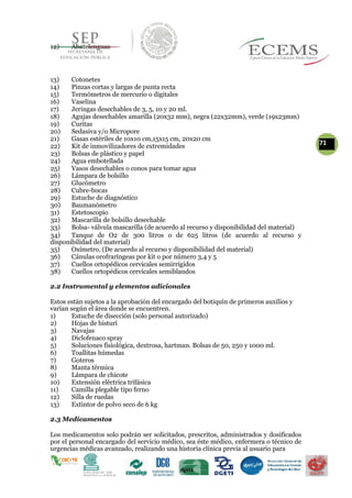 12) Abatelenguas
13) Cotonetes
14) Pinzas cortas y largas de punta recta
15) Termómetros de mercurio o digitales
16) Vaselina
17) Jeringas desechables de 3, 5, 10 y 20 ml.
18) Agujas desechables amarilla (20x32 mm), negra (22x32mm), verde (19x23mm)
19) Curitas
20) Sedasiva y/o Micropore
21) Gasas estériles de 10x10 cm,15x15 cm, 20x20 cm
7122) Kit de inmovilizadores de extremidades
23) Bolsas de plástico y papel
24) Agua embotellada
25) Vasos desechables o conos para tomar agua
26) Lámpara de bolsillo
27) Glucómetro
28) Cubre-bocas
29) Estuche de diagnóstico
30) Baumanómetro
31) Estetoscopio
32) Mascarilla de bolsillo desechable
33) Bolsa- válvula mascarilla (de acuerdo al recurso y disponibilidad del material)
34) Tanque de O2 de 300 litros o de 625 litros (de acuerdo al recurso y
disponibilidad del material)
35) Oxímetro. (De acuerdo al recurso y disponibilidad del material)
36) Cánulas orofraríngeas por kit o por número 3,4 y 5
37) Cuellos ortopédicos cervicales semirrígidos
38) Cuellos ortopédicos cervicales semiblandos
2.2 Instrumental y elementos adicionales
Estos están sujetos a la aprobación del encargado del botiquín de primeros auxilios y
varían según el área donde se encuentren.
1) Estuche de disección (solo personal autorizado)
2) Hojas de bisturí
3) Navajas
4) Diclofenaco spray
5) Soluciones fisiológica, dextrosa, hartman. Bolsas de 50, 250 y 1000 ml.
6) Toallitas húmedas
7) Goteros
8) Manta térmica
9) Lámpara de chicote
10) Extensión eléctrica trifásica
11) Camilla plegable tipo ferno
12) Silla de ruedas
13) Extintor de polvo seco de 6 kg
2.3 Medicamentos
Los medicamentos solo podrán ser solicitados, prescritos, administrados y dosificados
por el personal encargado del servicio médico, sea éste médico, enfermera o técnico de
urgencias médicas avanzado, realizando una historia clínica previa al usuario para
 