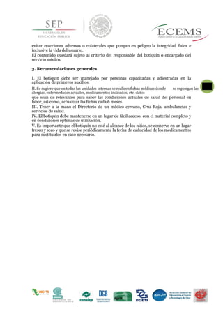 evitar reacciones adversas o colaterales que pongan en peligro la integridad física e
inclusive la vida del usuario.
El contenido quedará sujeto al criterio del responsable del botiquín o encargado del
servicio médico.
3. Recomendaciones generales
I. El botiquín debe ser manejado por personas capacitadas y adiestradas en la
aplicación de primeros auxilios.
II. Se sugiere que en todas las unidades internas se realicen fichas médicas donde
72
se expongan las
alergias, enfermedades actuales, medicamentos indicados, etc. datos
que sean de relevantes para saber las condiciones actuales de salud del personal en
labor, así como, actualizar las fichas cada 6 meses.
III. Tener a la mano el Directorio de un médico cercano, Cruz Roja, ambulancias y
servicios de salud.
IV. El botiquín debe mantenerse en un lugar de fácil acceso, con el material completo y
en condiciones óptimas de utilización.
V. Es importante que el botiquín no esté al alcance de los niños, se conserve en un lugar
fresco y seco y que se revise periódicamente la fecha de caducidad de los medicamentos
para sustituirlos en caso necesario.
 