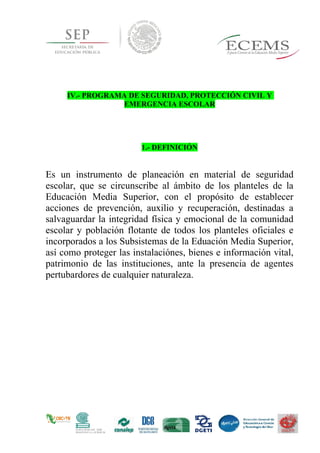 IV.- PROGRAMA DE SEGURIDAD, PROTECCIÓN CIVIL Y
EMERGENCIA ESCOLAR
1.- DEFINICIÓN
Es un instrumento de planeación en material de seguridad
escolar, que se circunscribe al ámbito de los planteles de la
Educación Media Superior, con el propósito de establecer
acciones de prevención, auxilio y recuperación, destinadas a
salvaguardar la integridad física y emocional de la comunidad
escolar y población flotante de todos los planteles oficiales e
incorporados a los Subsistemas de la Eduación Media Superior,
así como proteger las instalaciónes, bienes e información vital,
patrimonio de las instituciones, ante la presencia de agentes
pertubardores de cualquier naturaleza.
 