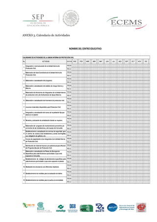 ANEXO 3. Calendario de Actividades
No. ACTIVIDAD STATUS
PROGR.
REALIZ.
PROGR.
REALIZ.
PROGR.
REALIZ.
PROGR.
REALIZ.
PROGR.
REALIZ.
PROGR.
REALIZ.
PROGR.
REALIZ.
PROGR.
REALIZ.
PROGR.
REALIZ.
PROGR.
REALIZ.
PROGR.
REALIZ.
PROGR.
REALIZ.
PROGR.
REALIZ.
PROGR.
REALIZ.
PROGR.
REALIZ.
PROGR.
REALIZ.
PROGR.
REALIZ.
PROGR.
REALIZ.
OCT NOV DICFEBENE MAR ABR MAY JUN
NOMBRE DEL CENTRO EDUCATIVO:
1
Integración o restructuración de la Unidad Interna de
Protección Civil.
CALENDARIO DEACTIVIDADES DELA UNIDAD INTERNA DEPROTECCIÓN CIVIL
2
Elaboración del Acta Constitutiva de la Unidad Interna de
Protección Civil.
JUL AGO SEP
3 Elaboración o actualización del programa.
4
Elaboración o actualización del análisis de riesgo Interno y
Externo.
5
Elaboración de directorios de integrantes de la Unidad Interna
de proteccion civil y de Instituciones de Apoyo Externo.
6 Elaboración o actualización del Inventario de proteccion civil.
7 recursos materiales disponibles para Proteccion Civil.
8
Integración o actualización del censo de la población fija que
labora en el plantel.
9 Revisión y colocación de señalización donde se requiera.
10
Elaboración del programa de mantenimiento preventivo y/o
correctivo de las instalaciones y del equipo del inmueble.
11
Establecimiento o actualización de normas de seguridad para
el control de acceso a las instalaciones y zonas restringidas,
uso obligatorio de gafetes, etc.
12
Cursos de capacitación a los integrantes de la Unidad Interna
de Protección Civil.
13
Distribución de material impreso y/o audiovisual para difusion
del Programa Escolar de Protección Civil.
14
Elaboración o actualización de Planes de Emergencia
Específicos para cada fenómeno perturbador a que esté
expuesto el inmueble.
18 Establecimiento de medidas para la vuelta a la normalidad.
15
Establecimiento de códigos de alertamiento específicos para
cada fenómeno perturbador a que este expuesto el plantel.
16 Realización de simulacros con diferentes hipótesis.
17 Establecimiento de medidas para la evaluación de daños
 
