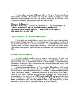 11

      6- Impressão e envio ao MEC, pela EEx, do Plano de Atendimento Geral
Consolidado assinado pelo prefeito, no caso de escolas municipais, ou pelo
secretário estadual/distrital, no caso de escolas estaduais ou distritais. Esse
documento deverá ser encaminhado para o endereço abaixo:

Ministério da Educação
Secretaria de Educação Continuada, Alfabetização e Diversidade-SECAD
Diretoria de Educação Integral, Direitos Humanos e Cidadania
Esplanada dos Ministérios – Bloco “L” Anexo I - 4º andar – sala 423
CEP: 70047.900 - Brasília – DF


CONTRAPARTIDA DA ENTIDADE EXECUTORA

      Fica definido que as atividades a serem desenvolvidas para implementação
da Educação Integral deverão ser coordenadas por um professor vinculado à
escola, com dedicação de no mínimo vinte horas - chegando preferencialmente a
quarenta horas -, que será denominado "Professor Comunitário". Os custos dessa
coordenação referem-se à contrapartida a ser oferecida pela Entidade Executora -
EEx.


ESCOLHA DAS ATIVIDADES

       A escola poderá escolher três ou quatro macrocampos. A partir dos
macrocampos escolhidos, poderá optar por cinco ou seis atividades para serem
desenvolvidas com os estudantes. Porém, o macrocampo “Acompanhamento
Pedagógico” é obrigatório para todas as escolas, devendo haver pelo menos uma
atividade no Plano de Trabalho.
       Para as escolas que aderiram ao Programa Mais Educação em 2009 e que
em 2010 inscreverem - no ensino fundamental - 150 estudantes ou mais, haverá a
possibilidade de acrescentar ao seu Plano de Trabalho, no macrocampo Esporte e
Lazer, o Programa Segundo Tempo/PST (atividade do Ministério do Esporte/ME,
que compõe o Mais Educação). As escolas que atenderem aos critérios terão a
oportunidade de conhecer melhor o PST através do SIMEC, que disponibiliza links
com informações. Ao fazer a opção pelo Programa Segundo Tempo poderão,
ainda, escolher mais uma atividade esportiva entre as que seguem:Judô, Karatê
Taekwondo, Yoga, Natação, Basquete de Rua e Ginástica Rítmica.
 