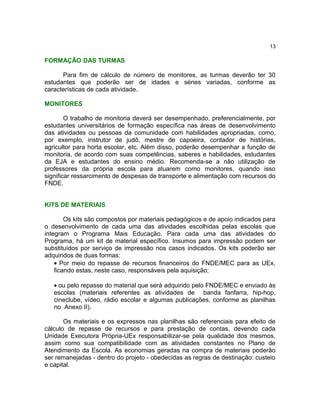 13

FORMAÇÃO DAS TURMAS

      Para fim de cálculo de número de monitores, as turmas deverão ter 30
estudantes que poderão ser de idades e séries variadas, conforme as
características de cada atividade.

MONITORES

        O trabalho de monitoria deverá ser desempenhado, preferencialmente, por
estudantes universitários de formação específica nas áreas de desenvolvimento
das atividades ou pessoas da comunidade com habilidades apropriadas, como,
por exemplo, instrutor de judô, mestre de capoeira, contador de histórias,
agricultor para horta escolar, etc. Além disso, poderão desempenhar a função de
monitoria, de acordo com suas competências, saberes e habilidades, estudantes
da EJA e estudantes do ensino médio. Recomenda-se a não utilização de
professores da própria escola para atuarem como monitores, quando isso
significar ressarcimento de despesas de transporte e alimentação com recursos do
FNDE.


KITS DE MATERIAIS

        Os kits são compostos por materiais pedagógicos e de apoio indicados para
o desenvolvimento de cada uma das atividades escolhidas pelas escolas que
integram o Programa Mais Educação. Para cada uma das atividades do
Programa, há um kit de material específico. Insumos para impressão podem ser
substituídos por serviço de impressão nos casos indicados. Os kits poderão ser
adquiridos de duas formas:
    • Por meio do repasse de recursos financeiros do FNDE/MEC para as UEx,
    ficando estas, neste caso, responsáveis pela aquisição;

   • ou pelo repasse do material que será adquirido pelo FNDE/MEC e enviado às
   escolas (materiais referentes as atividades de banda fanfarra, hip-hop,
   cineclube, vídeo, rádio escolar e algumas publicações, conforme as planilhas
   no Anexo II).

       Os materiais e os expressos nas planilhas são referenciais para efeito de
cálculo de repasse de recursos e para prestação de contas, devendo cada
Unidade Executora Própria-UEx responsabilizar-se pela qualidade dos mesmos,
assim como sua compatibilidade com as atividades constantes no Plano de
Atendimento da Escola. As economias geradas na compra de materiais poderão
ser remanejadas - dentro do projeto - obedecidas as regras de destinação: custeio
e capital.
 