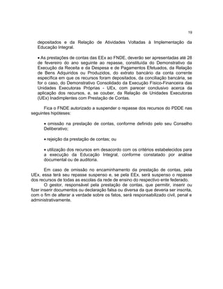 19

   depositados e da Relação de Atividades Voltadas à Implementação da
   Educação Integral.

   • As prestações de contas das EEx ao FNDE, deverão ser apresentadas até 28
   de fevereiro do ano seguinte ao repasse, constituída do Demonstrativo da
   Execução da Receita e da Despesa e de Pagamentos Efetuados, da Relação
   de Bens Adquiridos ou Produzidos, do extrato bancário da conta corrente
   específica em que os recursos foram depositados, da conciliação bancária, se
   for o caso, do Demonstrativo Consolidado da Execução Físico-Financeira das
   Unidades Executoras Próprias - UEx, com parecer conclusivo acerca da
   aplicação dos recursos, e, se couber, da Relação de Unidades Executoras
   (UEx) Inadimplentes com Prestação de Contas.

      Fica o FNDE autorizado a suspender o repasse dos recursos do PDDE nas
seguintes hipóteses:

      • omissão na prestação de contas, conforme definido pelo seu Conselho
      Deliberativo;

      • rejeição da prestação de contas; ou

      • utilização dos recursos em desacordo com os critérios estabelecidos para
      a execução da Educação Integral, conforme constatado por análise
      documental ou de auditoria.

        Em caso de omissão no encaminhamento da prestação de contas, pela
UEx, essa terá seu repasse suspenso e, se pela EEx, será suspenso o repasse
dos recursos de todas as escolas da rede de ensino do respectivo ente federado.
        O gestor, responsável pela prestação de contas, que permitir, inserir ou
fizer inserir documentos ou declaração falsa ou diversa da que deveria ser inscrita,
com o fim de alterar a verdade sobre os fatos, será responsabilizado civil, penal e
administrativamente.
 