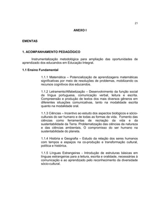 21

                                  ANEXO I


EMENTAS


1. ACOMPANHAMENTO PEDAGÓGICO

      Instrumentalização metodológica para ampliação das oportunidades de
aprendizado dos educandos em Educação Integral.

1.1 Ensino Fundamental

           1.1.1 Matemática – Potencialização de aprendizagens matemáticas
           significativas por meio de resoluções de problemas, mobilizando os
           recursos cognitivos dos educandos.

           1.1.2 Letramento/Alfabetização – Desenvolvimento da função social
           da língua portuguesa, comunicação verbal, leitura e escrita.
           Compreensão e produção de textos dos mais diversos gêneros em
           diferentes situações comunicativas, tanto na modalidade escrita
           quanto na modalidade oral.

           1.1.3 Ciências – Incentivo ao estudo dos aspectos biológicos e sócio-
           culturais do ser humano e de todas as formas de vida. Fomento das
           ciências como ferramentas de recriação da vida e da
           sustentabilidade da Terra. Problematização das ciências da natureza
           e das ciências ambientais. O compromisso do ser humano na
           sustentabilidade do planeta.

           1.1.4 História e Geografia – Estudo da relação dos seres humanos
           com tempos e espaços na co-produção e transformação cultural,
           política e histórica.

           1.1.5 Línguas Estrangeiras - Introdução de estruturas básicas em
           línguas estrangeiras para a leitura, escrita e oralidade, necessárias à
           comunicação e ao aprendizado pelo reconhecimento da diversidade
           sócio-cultural.
 