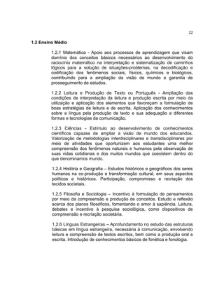 22

1.2 Ensino Médio

         1.2.1 Matemática - Apoio aos processos de aprendizagem que visam
         domínio dos conceitos básicos necessários ao desenvolvimento do
         raciocínio matemático na interpretação e sistematização de caminhos
         lógicos para a solução de situações-problemas, na decodificação e
         codificação dos fenômenos sociais, físicos, químicos e biológicos,
         contribuindo para a ampliação da visão de mundo e garantia de
         prosseguimento de estudos.

         1.2.2 Leitura e Produção de Texto ou Português - Ampliação das
         condições de interpretação da leitura e produção escrita por meio da
         utilização e aplicação dos elementos que favoreçam a formulação de
         boas estratégias de leitura e de escrita. Aplicação dos conhecimentos
         sobre a língua pela produção de texto e sua adequação a diferentes
         formas e tecnologias da comunicação.

         1.2.3 Ciências - Estímulo ao desenvolvimento de conhecimentos
         científicos capazes de ampliar a visão de mundo dos educandos.
         Valorização de metodologias interdisciplinares e transdisciplinares por
         meio de atividades que oportunizem aos estudantes uma melhor
         compreensão dos fenômenos naturais e humanos pela observação de
         suas vidas cotidianas e dos muitos mundos que coexistem dentro do
         que denominamos mundo.

         1.2.4 História e Geografia – Estudos históricos e geográficos dos seres
         humanos na co-produção e transformação cultural, em seus aspectos
         políticos e históricos. Participação, compromisso e recriação dos
         tecidos societais.

         1.2.5 Filosofia e Sociologia – Incentivo à formulação de pensamentos
         por meio da compreensão e produção de conceitos. Estudo e reflexão
         acerca dos planos filosóficos, fomentando o amor à sapiência. Leitura,
         debates e incentivo à pesquisa sociológica, como dispositivos de
         compreensão e recriação societária.

         1.2.6 Línguas Estrangeiras – Aprofundamento no estudo das estruturas
         básicas em língua estrangeira, necessária à comunicação, envolvendo
         leitura e compreensão de textos escritos, bem como a produção oral e
         escrita. Introdução de conhecimentos básicos de fonética e fonologia.
 