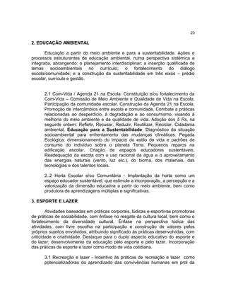 23

2. EDUCAÇÃO AMBIENTAL

       Educação a partir do meio ambiente e para a sustentabilidade. Ações e
processos estruturantes de educação ambiental, numa perspectiva sistêmica e
integrada, abrangendo: o planejamento interdisciplinar; a inserção qualificada de
temas     socioambientais    no  currículo;  o     fortalecimento   do     diálogo
escola/comunidade; e a construção da sustentabilidade em três eixos – prédio
escolar, currículo e gestão.


      2.1 Com-Vida / Agenda 21 na Escola: Constituição e/ou fortalecimento da
      Com-Vida – Comissão de Meio Ambiente e Qualidade de Vida na Escola.
      Participação da comunidade escolar. Construção da Agenda 21 na Escola.
      Promoção de intercâmbios entre escola e comunidade. Combate a práticas
      relacionadas ao desperdício, à degradação e ao consumismo, visando à
      melhoria do meio ambiente e da qualidade de vida. Adoção dos 5 Rs, na
      seguinte ordem: Refletir, Recusar, Reduzir, Reutilizar, Reciclar. Cidadania
      ambiental. Educação para a Sustentabilidade: Diagnóstico da situação
      socioambiental para enfrentamento das mudanças climáticas. Pegada
      Ecológica: dimensionamento do impacto do estilo de vida e padrões de
      consumo do indivíduo sobre o planeta Terra. Pequenos reparos na
      edificação escolar. Criação de espaços educadores sustentáveis.
      Readequação da escola com o uso racional da água e o aproveitamento
      das energias naturais (vento, luz etc.), do bioma, dos materiais, das
      tecnologias e dos talentos locais.

      2..2 Horta Escolar e/ou Comunitária - Implantação da horta como um
      espaço educador sustentável, que estimule a incorporação, a percepção e a
      valorização da dimensão educativa a partir do meio ambiente, bem como
      produtora de aprendizagens múltiplas e significativas.

3. ESPORTE E LAZER

        Atividades baseadas em práticas corporais, lúdicas e esportivas promotoras
de práticas de sociabilidade, com ênfase no resgate da cultura local, bem como o
fortalecimento da diversidade cultural. Ênfase na perspectiva lúdica das
atividades, com livre escolha na participação e construção de valores pelos
próprios sujeitos envolvidos, atribuindo significado às práticas desenvolvidas, com
criticidade e criatividade. Destaque para o duplo aspecto educativo do esporte e
do lazer; desenvolvimento da educação pelo esporte e pelo lazer. Incorporação
das práticas de esporte e lazer como modo de vida cotidiana.

      3.1 Recreação e lazer - Incentivo às práticas de recreação e lazer como
      potencializadoras do aprendizado das convivências humanas em prol da
 