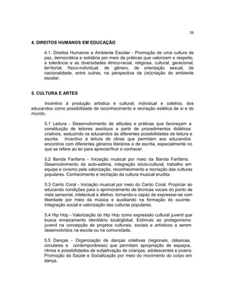 26

4. DIREITOS HUMANOS EM EDUCAÇÃO

      4.1. Direitos Humanos e Ambiente Escolar - Promoção de uma cultura de
      paz, democrática e solidária por meio de práticas que valorizem o respeito,
      a tolerância e as diversidades étnico-racial, religiosa, cultural, geracional,
      territorial, físico-individual, de gênero, de orientação sexual, de
      nacionalidade, entre outras, na perspectiva da (re)criação do ambiente
      escolar.


5. CULTURA E ARTES

      Incentivo à produção artística e cultural, individual e coletiva, dos
educandos como possibilidade de reconhecimento e recriação estética de si e do
mundo.

      5.1 Leitura - Desenvolvimento de atitudes e práticas que favoreçam a
      constituição de leitores assíduos a partir de procedimentos didáticos
      criativos, seduzindo os educandos às diferentes possibilidades de leitura e
      escrita. Incentivo à leitura de obras que permitam aos educandos
      encontros com diferentes gêneros literários e de escrita, especialmente no
      que se refere ao ler para apreciar/fruir e conhecer.

      5.2 Banda Fanfarra - Iniciação musical por meio da Banda Fanfarra.
      Desenvolvimento da auto-estima, integração sócio-cultural, trabalho em
      equipe e civismo pela valorização, reconhecimento e recriação das culturas
      populares. Conhecimento e recriação da cultura musical erudita.

      5.3 Canto Coral - Iniciação musical por meio do Canto Coral. Propiciar ao
      educando condições para o aprimoramento de técnicas vocais do ponto de
      vista sensorial, intelectual e afetivo, tornando-o capaz de expressar-se com
      liberdade por meio da música e auxiliando na formação do ouvinte.
      Integração social e valorização das culturas populares.

      5.4 Hip Hop - Valorização do Hip Hop como expressão cultural juvenil que
      busca enraizamento identitário local/global. Estímulo ao protagonismo
      juvenil na concepção de projetos culturais, sociais e artísticos a serem
      desenvolvidos na escola ou na comunidade.

      5.5 Danças - Organização de danças coletivas (regionais, clássicas,
      circulares e contemporâneas) que permitam apropriação de espaços,
      ritmos e possibilidades de subjetivação de crianças, adolescentes e jovens.
      Promoção da Saúde e Socialização por meio do movimento do corpo em
      dança.
 