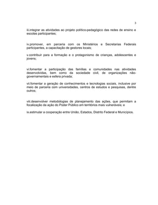 3

iii.integrar as atividades ao projeto político-pedagógico das redes de ensino e
escolas participantes;


iv.promover, em parceria com os Ministérios e Secretarias Federais
participantes, a capacitação de gestores locais;

v.contribuir para a formação e o protagonismo de crianças, adolescentes e
jovens;


vi.fomentar a participação das famílias e comunidades nas atividades
desenvolvidas, bem como da sociedade civil, de organizações não-
governamentais e esfera privada;

vii.fomentar a geração de conhecimentos e tecnologias sociais, inclusive por
meio de parceria com universidades, centros de estudos e pesquisas, dentre
outros;


viii.desenvolver metodologias de planejamento das ações, que permitam a
focalização da ação do Poder Público em territórios mais vulneráveis; e

ix.estimular a cooperação entre União, Estados, Distrito Federal e Municípios.
 