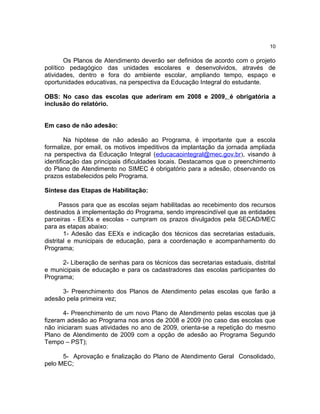10

        Os Planos de Atendimento deverão ser definidos de acordo com o projeto
político pedagógico das unidades escolares e desenvolvidos, através de
atividades, dentro e fora do ambiente escolar, ampliando tempo, espaço e
oportunidades educativas, na perspectiva da Educação Integral do estudante.

OBS: No caso das escolas que aderiram em 2008 e 2009, é obrigatória a
inclusão do relatório.


Em caso de não adesão:

        Na hipótese de não adesão ao Programa, é importante que a escola
formalize, por email, os motivos impeditivos da implantação da jornada ampliada
na perspectiva da Educação Integral (educacaointegral@mec.gov.br), visando à
identificação das principais dificuldades locais. Destacamos que o preenchimento
do Plano de Atendimento no SIMEC é obrigatório para a adesão, observando os
prazos estabelecidos pelo Programa.

Síntese das Etapas de Habilitação:

      Passos para que as escolas sejam habilitadas ao recebimento dos recursos
destinados à implementação do Programa, sendo imprescindível que as entidades
parceiras - EEXs e escolas - cumpram os prazos divulgados pela SECAD/MEC
para as etapas abaixo:
        1- Adesão das EEXs e indicação dos técnicos das secretarias estaduais,
distrital e municipais de educação, para a coordenação e acompanhamento do
Programa;

      2- Liberação de senhas para os técnicos das secretarias estaduais, distrital
e municipais de educação e para os cadastradores das escolas participantes do
Programa;

     3- Preenchimento dos Planos de Atendimento pelas escolas que farão a
adesão pela primeira vez;

       4- Preenchimento de um novo Plano de Atendimento pelas escolas que já
fizeram adesão ao Programa nos anos de 2008 e 2009 (no caso das escolas que
não iniciaram suas atividades no ano de 2009, orienta-se a repetição do mesmo
Plano de Atendimento de 2009 com a opção de adesão ao Programa Segundo
Tempo – PST);

      5- Aprovação e finalização do Plano de Atendimento Geral Consolidado,
pelo MEC;
 