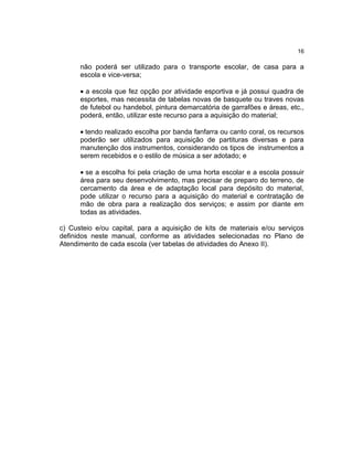 16

      não poderá ser utilizado para o transporte escolar, de casa para a
      escola e vice-versa;

      • a escola que fez opção por atividade esportiva e já possui quadra de
      esportes, mas necessita de tabelas novas de basquete ou traves novas
      de futebol ou handebol, pintura demarcatória de garrafões e áreas, etc.,
      poderá, então, utilizar este recurso para a aquisição do material;

      • tendo realizado escolha por banda fanfarra ou canto coral, os recursos
      poderão ser utilizados para aquisição de partituras diversas e para
      manutenção dos instrumentos, considerando os tipos de instrumentos a
      serem recebidos e o estilo de música a ser adotado; e

      • se a escolha foi pela criação de uma horta escolar e a escola possuir
      área para seu desenvolvimento, mas precisar de preparo do terreno, de
      cercamento da área e de adaptação local para depósito do material,
      pode utilizar o recurso para a aquisição do material e contratação de
      mão de obra para a realização dos serviços; e assim por diante em
      todas as atividades.

c) Custeio e/ou capital, para a aquisição de kits de materiais e/ou serviços
definidos neste manual, conforme as atividades selecionadas no Plano de
Atendimento de cada escola (ver tabelas de atividades do Anexo II).
 