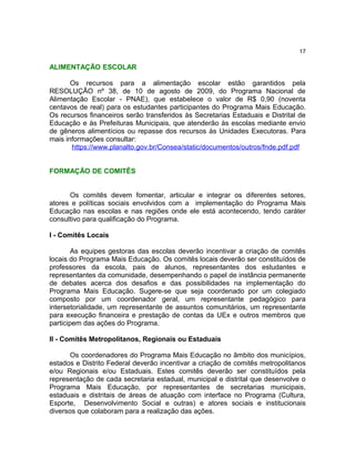 17

ALIMENTAÇÃO ESCOLAR

       Os recursos para a alimentação escolar estão garantidos pela
RESOLUÇÃO nº 38, de 10 de agosto de 2009, do Programa Nacional de
Alimentação Escolar - PNAE), que estabelece o valor de R$ 0,90 (noventa
centavos de real) para os estudantes participantes do Programa Mais Educação.
Os recursos financeiros serão transferidos às Secretarias Estaduais e Distrital de
Educação e às Prefeituras Municipais, que atenderão às escolas mediante envio
de gêneros alimentícios ou repasse dos recursos às Unidades Executoras. Para
mais informações consultar:
       https://www.planalto.gov.br/Consea/static/documentos/outros/fnde.pdf.pdf


FORMAÇÃO DE COMITÊS


      Os comitês devem fomentar, articular e integrar os diferentes setores,
atores e políticas sociais envolvidos com a implementação do Programa Mais
Educação nas escolas e nas regiões onde ele está acontecendo, tendo caráter
consultivo para qualificação do Programa.

I - Comitês Locais

        As equipes gestoras das escolas deverão incentivar a criação de comitês
locais do Programa Mais Educação. Os comitês locais deverão ser constituídos de
professores da escola, pais de alunos, representantes dos estudantes e
representantes da comunidade, desempenhando o papel de instância permanente
de debates acerca dos desafios e das possibilidades na implementação do
Programa Mais Educação. Sugere-se que seja coordenado por um colegiado
composto por um coordenador geral, um representante pedagógico para
intersetorialidade, um representante de assuntos comunitários, um representante
para execução financeira e prestação de contas da UEx e outros membros que
participem das ações do Programa.

II - Comitês Metropolitanos, Regionais ou Estaduais

       Os coordenadores do Programa Mais Educação no âmbito dos municípios,
estados e Distrito Federal deverão incentivar a criação de comitês metropolitanos
e/ou Regionais e/ou Estaduais. Estes comitês deverão ser constituídos pela
representação de cada secretaria estadual, municipal e distrital que desenvolve o
Programa Mais Educação, por representantes de secretarias municipais,
estaduais e distritais de áreas de atuação com interface no Programa (Cultura,
Esporte, Desenvolvimento Social e outras) e atores sociais e institucionais
diversos que colaboram para a realização das ações.
 