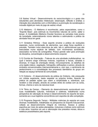25

3.9 Xadrez Virtual - Desenvolvimento do raciocínio-lógico e o gosto dos
estudantes para atividades intelectuais: observação, reflexão e análise; a
interação dos estudantes com a informática e a promoção da socialização e
inclusão digital por meio do jogo de xadrez virtual.

3.10 Atletismo - O Atletismo é reconhecido, pelos especialistas, como o
“Esporte Base”, pois estimula os movimentos naturais de correr, saltar e
lançar. A modalidade Atletismo Escolar favorece as camadas mais jovens
da sociedade, potencializando novos talentos e estimulando a prática da
atividade física em geral.

3.11 Ginástica Rítmica - Esse esporte envolve a prática de evoluções
especiais, numa combinação de elementos, que exige força equilíbrio e
precisão. Também inclui exercícios de solo, isto é, performances que são
executadas numa espécie de tablado, com movimentos acrobáticos,
associados na forma de coreografias. Possui grande valor para promoção
da disciplina, concentração e desenvolvimento corporal.

3.12 Corrida de Orientação - Trata-se de uma atividade multidisciplinar, na
qual o terreno exige vivências motoras, cognitivas e físicas, variadas e
diversas. O mapa de orientação retrata, minuciosamente, os detalhes de
uma região (relevo, vegetação, hidrografia, edificações e outros), através de
símbolos convencionados internacionalmente e, com isso, o sentimento de
pertencimento e a consolidação dos processos identitários do grupo em
relação ao espaço territorial da comunidade.

3.13 Ciclismo - O desenvolvimento da prática do Ciclismo, não pressupõe
um ciclista experiente, basta respeitar os próprios limites, fazendo da
prática do pedalar ações que visem a simplicidade e, sobretudo, que
revelem a vida simples, através do contato direto do ciclista com as cores,
formas, cheiros e sons da natureza local.

3.14 Tênis de Campo - Elemento do desenvolvimento sociocultural com
suas modalidades culturais, individuais e coletivas, trabalhando numa
perspectiva de valoração do tempo e desenvolvimento do esporte de lazer,
somando-se a sua trajetória concorrência com esportes de alta competição.

3.15 Programa Segundo Tempo - Múltiplas vivências do esporte em suas
diversas modalidades, trabalhadas na perspectiva do Esporte Educacional,
voltado ao desenvolvimento integral do indivíduo. Acesso à prática
esportiva por meio de ações planejadas, inclusivas e lúdicas como estímulo
à vida ativa. Incentivo ao uso e valorização dos preceitos morais, éticos e
estéticos possibilitados pelo esporte.
 