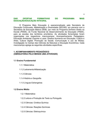 4

DAS    OFERTAS    FORMATIVAS                 DO         PROGRAMA      MAIS
EDUCAÇÃO/EDUCAÇÃO INTEGRAL

       O Programa Mais Educação é operacionalizado pela Secretaria de
Educação Continuada, Alfabetização e Diversidade (SECAD), em parceria com a
Secretaria de Educação Básica (SEB), por meio do Programa Dinheiro Direto na
Escola (PDDE), do Fundo Nacional de Desenvolvimento da Educação (FNDE),
para as escolas dos territórios prioritários. As atividades fomentadas foram
organizadas nos respectivos macrocampos: Acompanhamento Pedagógico;
Educação Ambiental; Esporte e Lazer; Direitos Humanos em Educação; Cultura e
Artes; Cultura Digital; Promoção da Saúde; Comunicação e uso de Mídias;
Investigação no Campo das Ciências da Natureza e Educação Econômica. Cada
macrocampo agrega as seguintes atividades específicas:


1. ACOMPANHAMENTO PEDAGÓGICO
(OBRIGATÓRIA PELO MENOS UMA ATIVIDADE)


1.1 Ensino Fundamental

      1.1.1 Matemática

      1.1.2 Letramento/Alfabetização

      1.1.3 Ciências

      1.1.4 História e Geografia

      1.1.5 Línguas Estrangeiras


1.2 Ensino Médio

       1.2.1 Matemática

       1.2.2 Leitura e Produção de Texto ou Português

       1.2.3 Ciências: Cinética Química

       1.2.4 Ciências: Reações Químicas

       1.2.5 Ciências: Eletroquímica
 