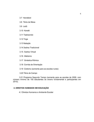 6

      3.7 Handebol

      3.8 Tênis de Mesa

      3.9 Judô

      3.10 Karatê

      3.11 Taekwondo

      3.12 Yoga

      3.13 Natação

      3.14 Xadrez Tradicional

      3.15 Xadrez Virtual

      3.16 Atletismo

      3.17 Ginástica Rítmica

      3.18 Corrida de Orientação

      3.19 Ciclismo (somente para as escolas rurais)

      3.20 Tênis de Campo

       3.21 Programa Segundo Tempo (somente para as escolas de 2009, com
número mínimo de 150 estudantes do ensino fundamental e participantes em
2010).


4. DIREITOS HUMANOS EM EDUCAÇÃO

      4.1 Direitos Humanos e Ambiente Escolar
 
