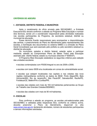 9

CRITÉRIOS DE ADESÃO


I – ESTADOS, DISTRITO FEDERAL E MUNICÍPIOS

        Após o recebimento do ofício enviado pela SECAD/MEC, a Entidade
Executora-EEx deverá confirmar a adesão ao Programa Mais Educação e nomear
dois técnicos, sendo um o coordenador responsável pelas atividades realizadas
nas escolas participantes do Programa, da secretaria estadual, distrital ou
municipal de educação.
        Esses técnicos ficarão responsáveis para acompanhar a disponibilização
das senhas, o preenchimento do Plano de Atendimento pelos representantes das
escolas, a tramitação dos documentos no sistema SIMEC e a emissão do Plano
Geral Consolidado que será assinado pelo prefeito ou pelo secretário estadual ou
distrital de educação.
        Os municípios, estados e distrito federal, estarão aptos a participar
mediante, adesão ao Compromisso Plano de Metas Todos pela Educação
assinado pelo distrito federal, estado ou município (Decreto nº 6094/07).
        O Programa Mais Educação estabelece os seguintes critérios para seleção
das unidades escolares:

   • escolas contempladas com PDDE/Integral no ano de 2008 e 2009;

   • escolas com baixo IDEB e/ou localizadas em zonas de vulnerabilidade social;

   • escolas que estejam localizadas nas capitais e nas cidades das nove
   regiões metropolitanas conforme os dados do IBGE: Porto Alegre/RS, Belo
   Horizonte/MG, Rio de Janeiro/RJ, São Paulo/SP, Salvador/BA, Recife/PE,
   Fortaleza/CE, Belém/PA e Curitiba/PR;

   • escolas das cidades com mais de 163 mil habitantes pertencentes ao Grupo
   de Trabalho das Grandes Cidades/SEB/MEC;

   • escolas das cidades com mais de 90 mil habitantes.

II - ESCOLAS

      Para confirmar a adesão ao programa, as escolas pré-selecionadas pela
SECAD/MEC e validadas pelas respectivas EEx, conforme os critérios acima,
deverão preencher o Plano de Atendimento, disponível no sítio
www.simec.mec.gov.br declarando atividades, número de estudantes participantes
e demais informações solicitadas.
 