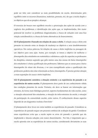 pode ser feito sem considerar as reais possibilidades da escola, determinadas pelo
equilíbrio entre os recursos (financeiros, materiais, pessoais, etc.) de que a escola dispõe e
os objetivos que ela se propõe a alcançar.
O exercício de buscar esse equilíbrio envolve a priorização das ações de acordo com a
urgência dos problemas; a identificação das ações que, se implementadas, têm maior
potencial de resolver os problemas diagnosticados; a busca de soluções com uma boa
relação custo/benefício; e a busca de fontes alternativas de financiamento.
(ii) O planejamento é baseado em relações de causa e efeito. A relação causa e efeito está
presente na conexão entre os desejos de mudança ou objetivos e seus desdobramentos
operativos. Em outras palavras, há relações de causa e efeito implícitas na passagem de
um objetivo para uma ação. Assim, por exemplo, se temos o objetivo de melhorar o
desempenho dos estudantes em matemática e adotamos a ação de capacitar os professores
da disciplina, estamos supondo que pelo menos uma das causas do baixo desempenho
dos estudantes é a baixa qualificação dos professores. Sabemos que as causas para o baixo
desempenho do aluno são diversas, e no caso exemplificado acima a qualificação dos
professores poderia não estar relacionada ao baixo desempenho. É preciso prestar atenção
a essas suposições de causa e efeito implícitas.
(iii) O planejamento considera a situação existente e as experiências do passado e as
experiências de outras escolas. O planejamento deve partir de um conhecimento sólido
das condições presentes da escola. Portanto, ele deve se basear em informações que
retratem, da forma mais fidedigna possível, aspectos fundamentais da vida escolar, como
a situação educacional dos estudantes, a situação da infra-estrutura da escola, a situação
da participação da comunidade escolar, entre outros. O conhecimento desses aspectos
depende de um diagnóstico realista e bem feito!
O planejamento deve levar em conta também as experiências do passado. Considerar as
experiências do passado requer um processo contínuo de avaliação da gestão. Considerar
essas experiências evita que a escola repita os erros do passado e permite que ela
implemente e discuta soluções com maior discernimento. Por fim, é importante que a
escola aprenda com as experiências de outras escolas, considerando obviamente as suas

9

 