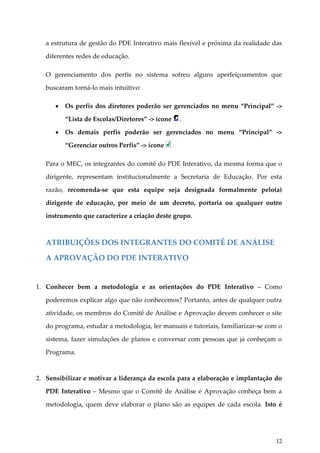a estrutura de gestão do PDE Interativo mais flexível e próxima da realidade das
diferentes redes de educação.
O gerenciamento dos perfis no sistema sofreu alguns aperfeiçoamentos que
buscaram torná-lo mais intuitivo:


Os perfis dos diretores poderão ser gerenciados no menu “Principal” ->
“Lista de Escolas/Diretores” -> ícone



.

Os demais perfis poderão ser gerenciados no menu “Principal” ->
“Gerenciar outros Perfis” -> ícone

.

Para o MEC, os integrantes do comitê do PDE Interativo, da mesma forma que o
dirigente, representam institucionalmente a Secretaria de Educação. Por esta
razão, recomenda-se que esta equipe seja designada formalmente pelo(a)
dirigente de educação, por meio de um decreto, portaria ou qualquer outro
instrumento que caracterize a criação deste grupo.

ATRIBUIÇÕES DOS INTEGRANTES DO COMITÊ DE ANÁLISE
A APROVAÇÃO DO PDE INTERATIVO

1. Conhecer bem a metodologia e as orientações do PDE Interativo – Como
poderemos explicar algo que não conhecemos? Portanto, antes de qualquer outra
atividade, os membros do Comitê de Análise e Aprovação devem conhecer o site
do programa, estudar a metodologia, ler manuais e tutoriais, familiarizar-se com o
sistema, fazer simulações de planos e conversar com pessoas que já conheçam o
Programa.

2. Sensibilizar e motivar a liderança da escola para a elaboração e implantação do
PDE Interativo – Mesmo que o Comitê de Análise e Aprovação conheça bem a
metodologia, quem deve elaborar o plano são as equipes de cada escola. Isto é

12

 