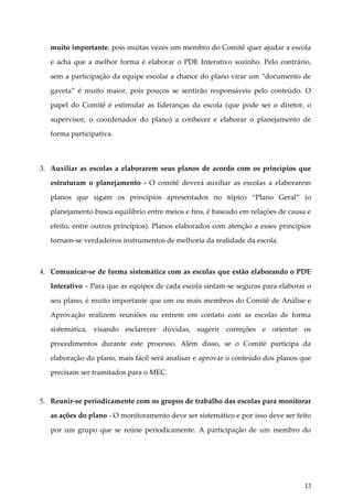 muito importante, pois muitas vezes um membro do Comitê quer ajudar a escola
e acha que a melhor forma é elaborar o PDE Interativo sozinho. Pelo contrário,
sem a participação da equipe escolar a chance do plano virar um “documento de
gaveta” é muito maior, pois poucos se sentirão responsáveis pelo conteúdo. O
papel do Comitê é estimular as lideranças da escola (que pode ser o diretor, o
supervisor, o coordenador do plano) a conhecer e elaborar o planejamento de
forma participativa.

3. Auxiliar as escolas a elaborarem seus planos de acordo com os princípios que
estruturam o planejamento - O comitê deverá auxiliar as escolas a elaborarem
planos que sigam os princípios apresentados no tópico “Plano Geral” (o
planejamento busca equilíbrio entre meios e fins, é baseado em relações de causa e
efeito, entre outros princípios). Planos elaborados com atenção a esses princípios
tornam-se verdadeiros instrumentos de melhoria da realidade da escola.

4. Comunicar-se de forma sistemática com as escolas que estão elaborando o PDE
Interativo – Para que as equipes de cada escola sintam-se seguras para elaborar o
seu plano, é muito importante que um ou mais membros do Comitê de Análise e
Aprovação realizem reuniões ou entrem em contato com as escolas de forma
sistemática, visando esclarecer dúvidas, sugerir correções e orientar os
procedimentos durante este processo. Além disso, se o Comitê participa da
elaboração do plano, mais fácil será analisar e aprovar o conteúdo dos planos que
precisam ser tramitados para o MEC.

5. Reunir-se periodicamente com os grupos de trabalho das escolas para monitorar
as ações do plano - O monitoramento deve ser sistemático e por isso deve ser feito
por um grupo que se reúne periodicamente. A participação de um membro do

13

 